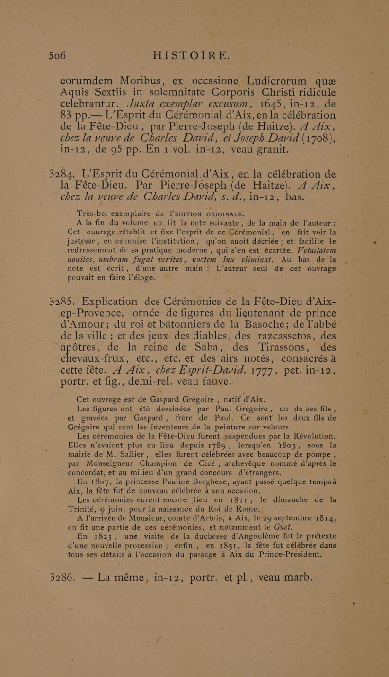 eorumdem Moribus, ex occasione Ludicrorum que Aquis Sextiis in solemnitate Corporis Christi ridicule celebrantur. Juxla exemplar excusum, 1645, in-12, de 83 pp.— L’Esprit du Cérémonial d’Aix, en la célébration de la Féte-Dieu , par Pierre-Joseph (de Haitze). 4271, chez la veuve de Charles David, et Joseph David (1708), in-12, de 95 pp. En 1 vol. in-12, veau granit. 3284. L’Esprit du Cérémonial.d’Aix, en la célébration de la Féte-Dieu. Par Pierre-Joseph (de Haitze). A Aix, chez la veuve de Charles David, s. d., 1n-12, bas. Trés-bel exemplaire de l’EDITION ORIGINALE. A la fin du volume on lit la note suivante, de la main de |’auteur; Cet ouurage rétablit et fixe esprit de ce Cérémonial, en fait voir la justesse , en canonise l’institution, qu’on auoit décriée; et facilite le redressement de sa pratique moderne , qui s’en est écartée. Vetustatem nouttas, umbram fugat veritas, noctem lux eliminat. Au bas de la note est écrit, d’une autre main: L’auteur seul de cet ouvrage pouvait en faire l’éloge. 3285. Explication des Cérémonies de la Féte-Dieu d’Aix- ep-Provence, ornée de figures du lieutenant de prince d’Amour; du roi et batonniers de la Basoche; de l’abbé de la ville ; et des jeux des diables, des razcassetos, des apotres , i la reine de Saba, des Tirassons, des chevaux-frux, etc., etc. et des airs notés, consacrés a cette féte. A Aix, chez Esprit-David, 1777, pet. in-12, portr. et fig., demi-rel. veau fauve.. Cet ouvrage est de Gaspard Grégoire , natif d’Aix. Les figures ont été dessinées par Paul Grégoire, un de ses fils, et gravées par Gaspard, frere de Paul. Ce sont’ les deux fils de Grégoire qui sont les inventeurs de la peinture sur velours. Les cérémonies de la Féte-Dieu furent suspendues par la Révolution. Elles n’avaient plus eu lieu depuis 1789, lorsqu’en 1803, sous la mairie de M. Sallier, elles furent célébrées avec beaucoup de pompe , par Monseigneur. Champion de Cicé , archeyéque nommé d’aprés le concordat, et au milieu d’un grand concours d’étrangers. En 1807, la princesse Pauline Borghese, ayant passé quelque tempsa Aix, la féte fut de nouveau célébrée a son occasion. Les cérémonies eurent encore lieu en 1811, le dimanche de la Trinité, 9 juin, pour la naissance du Roi de Rome. A l’arrivée de Monsieur, comte d’Artois, a Aix, le 29 septembre 1814, on fit une partie de ces cérémonies, et notamment le Guet. En 1823, une visite de la duchesse d’Angouléme fut le prétexte d’une nouvelle procession ; enfin, en 1851, la féte fut célébrée dans tous ses détails a Poccasion du passage a Aix du Prince-Président. 3286. — La méme, in-12, portr. et pl., veau marb.