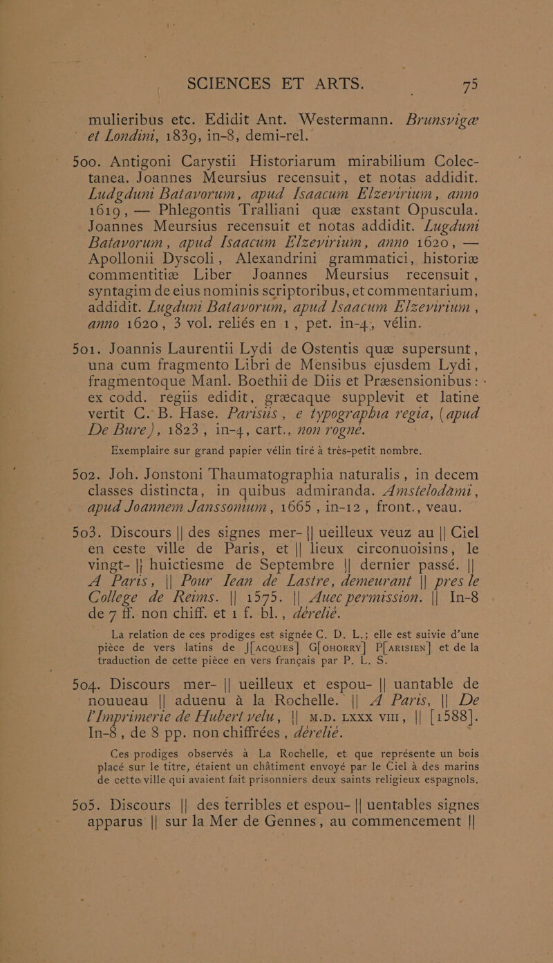 mulieribus etc. Edidit Ant. Westermann. Brunsviga et Londim, 1839, in-8, demi-rel. 5oo. Antigoni Carystii Historiarum mirabilium Colec- tanea. Joannes Meursius recensuit, et notas addidit. Ludgdum Batavorum, apud lsaacum Elzevirium, anno 1619, — Phlegontis Trailiani que exstant Opuscula. Joannes Meursius recensuit et notas addidit. Lugdum Batavorum, apud Isaacum Elzevirium, anno 1620, — Apollon Dyscoli , Alexandrini grammatici, histori commentitie Liber Joannes Meursius_ recensuit , syntagim de eius nominis scriptoribus, et commentarium, addidit. Lugdum Batavorum, apud lsaacum Elzemrium , anno 1620, 3 vol. reliés en 1, pet. in-4, vélin. 501. Joannis Laurentii Lydi de Ostentis que supersunt , una cum fragmento Libri de Mensibus ejusdem Lydi, fragmentoque Manl. Boethii de Diis et Presensionibus: - ex codd. regiis edidit, grascaque supplevit et latine vertit C. B. Hase. Parisus , e typographia regia, (apud De Bure), 1823, 1n-4, cart., non rogne. Exemplaire sur grand papier vélin tiré a trés-petit nombre. 502. Joh. Jonstoni Thaumatographia naturalis , in decem classes distincta, in quibus admiranda. Amsielodamt , apud Joannem Janssonium, 1665, in-12, front., veau. 503. Discours || des signes mer- || ueilleux veuz au || Ciel em cestevilles de Parts)’ ets|| licux “circonuoisins? tte vingt- |; huictiesme de Septembre \| dernier passé. || A Paris, || Pour lean de Lastre, demeurant \| pres le College de Reims. || 1575. || Muec permission. || In-8 de 7 ff. non chiff. et 1 f. bl., derehe. _ La relation de ces prodiges est signée C. D. L.; elle est suivie d’une piece de vers latins de J[acaues] G[onorry] P[arisien] et de la traduction de cette piece en vers francais par P. L. S. 504. Discours mer- || ueilleux et aang || uantable de nouueau || aduenu a la Rochelle. || A Paris, || De eg de Hubert velu, || M.p. Lxxx vu, || [1588]. In-8 , de 8 pp. non chiffrées , dérelié. Ces prodiges observés a La Rochelle, et que représente un bois placé sur le titre, étaient un chatiment envoyé par le Ciel a des marins de cette ville qui avaient fait prisonniers deux saints religieux espagnols. 505. Discours || des terribles et espou- || uentables signes apparus || sur la Mer de Gennes, au commencement ||