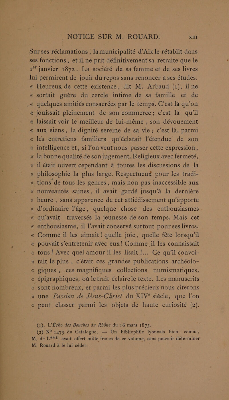 NOTICE SUR M. ROUARD. XI janvier 1872. La société de sa femme et de ses livres « « Heureux de cette existence, dit M. Arbaud (1), il ne sortait guére du cercle intime de sa famille et de quelques amitiés consacrées par le temps. C’est la qu’on jouissait pleinement de son commerce; c’est la qu'il laissait voir le meilleur de lui-méme , son dévouement aux siens, la dignité sereine de sa vie; c’est la, parmi les entretiens familiers qu’éclatait l’étendue de son intelligence et, si l’on veut nous passer cétte expression , la bonne qualité de sonjugement. Religieux avec fermeté, il était ouvert cependant a toutes les discussions de la philosophie la plus large. RespectueuxX pour les tradi- tions de tous les genres, mais non pas inaccessible aux nouveautés saines, il avait gardé jusqu’a la derniére heure , sans apparence de cet attiédissement qu’apporte d’ordinaire lage, quelque chose des enthousiasmes qu’avait traversés la jeunesse de son temps. Mais cet enthousiasme, il avait conservé surtout pour ses livres. Comme il les aimait! quelle joie, quelle féte lorsqu’il pouvait s’entretenir avec eux! Comme il les connaissait tait le plus , c’était ces grandes publications archéolo- giques , ces magnifiques collections numismatiques, épigraphiques, ot le trait éclairele texte. Les manuscrits _ sont nombreux, et parmi les plus précieux nous citerons une Passion de Jésus-Christ du XIV* siécle, que l’on