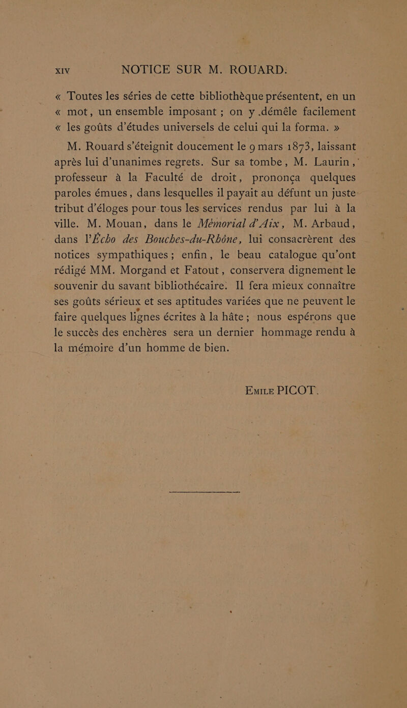 « Toutes les séries de cette bibliothéque présentent, en un « mot, un ensemble imposant ; on y .déméle facilement « les gotits d’études universels de celui qui la forma. » M. Rouard s’éteignit doucement le 9 mars 1873, laissant aprés lui d’unanimes regrets. Sur sa tombe, M. Laurin,’ professeur a la Faculté de droit, prononca quelques paroles émues, dans lesquelles il payait au défunt un juste: tribut d’éloges pour tous les services rendus par lui a la ville. M. Mouan, dans le Mémorial d’Aix, M. Arbaud, dans l’Echo des Bouches-du-Rhéne, lui consacrérent des notices sympathiques; enfin, le beau catalogue qu’ont rédigé MM. Morgand et Fatout , conservera dignement le souvenir du savant bibliothécaire: Il fera mieux connaitre ses golts sérieux et ses aptitudes variées que ne peuvent le faire quelques lignes écrites Ala hate; nous espérons que le succés des enchéres sera un dernier hommage rendu a la mémoire d’un homme de bien. : Emite PICOT,