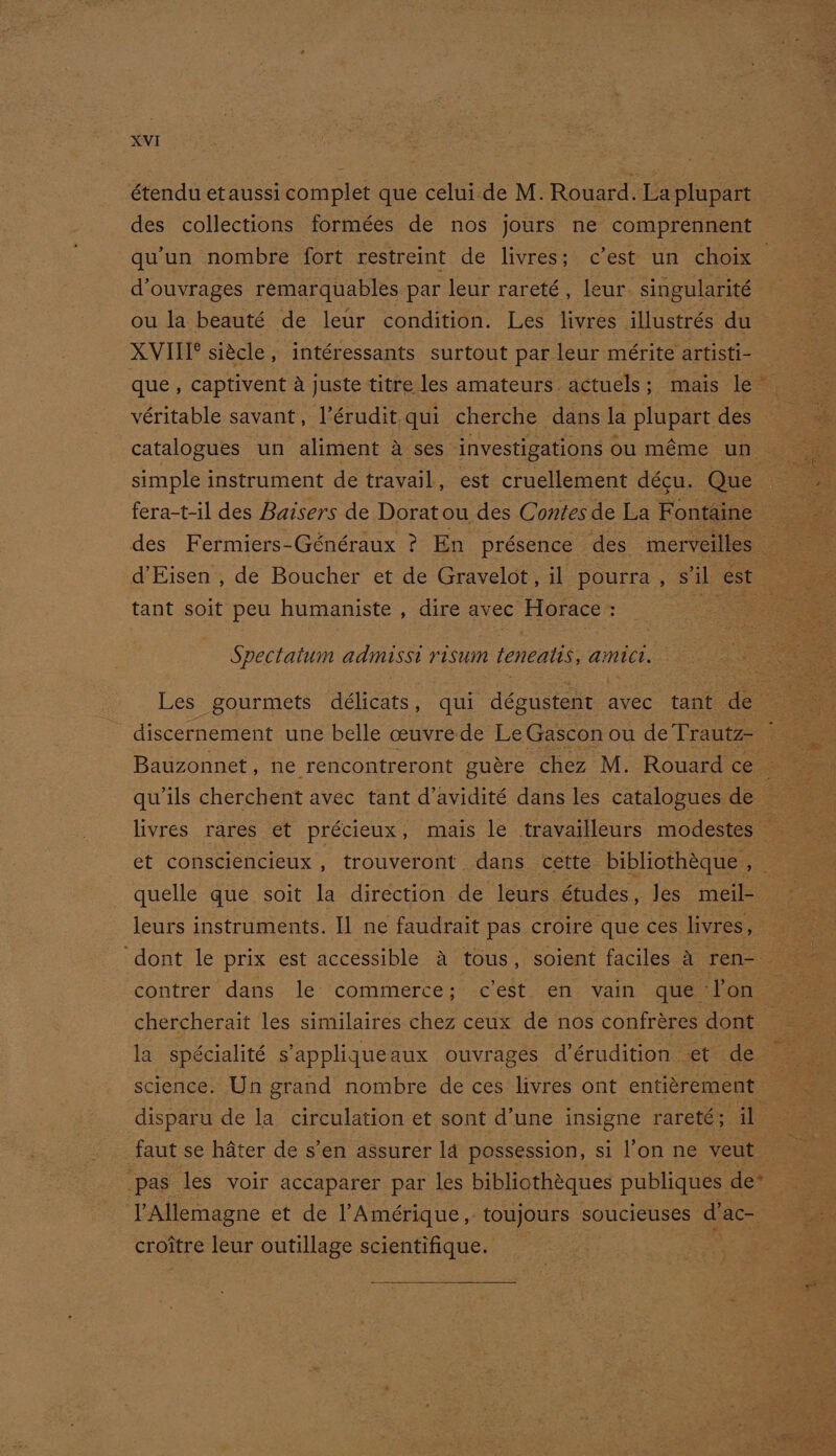 étendu et aussi complet que celui.de M. Rouard. La plupart des collections formées de nos jours ne comprennent qu'un nombre fort restreint de livres; c’est un choix — d’ouvrages remarquables par leur rareté, leur singularité ou la beauté de leur condition. Les livres illustrés du XVIII® sicle, intéressants surtout par leur mérite artisti- que , captivent a juste titre les amateurs. actuels; mais le véritable savant, l’érudit.qui cherche dans la plupart des — catalogues un aliment 4 ses ‘investigations ou méme un simple instrument de travail, est cruellement décu. Que des Fermiers-Généraux ? En présence des merveilles d’Eisen , de Boucher et de Gravelot, il pourra , s'il est tant soit peu humaniste , dire avec Horace: __ — Spectatum admisst risum teneals, amict. Les gourmets ae qui dboasrarn avec tant de discernement une belle ceuvre de Le Gascon ou de Trautz- Bauzonnet , ne rencontreront guere chez M. Rouard ce livres rares et précieux, mais le travailleurs modestes — et comsciencieux , trouveront dans cette bibliothéque , — quelle que soit la direction de leurs études, Jes meil- leurs instruments. Il ne faudrait pas croire que ces livres, contrer dans le commerce; c'est. en vain que ‘l'on s chercherait les similaires chez ceux de nos confréres dont ss la spécialité s’'appliqueaux ouvrages dérudition et de science. Un grand nombre de ces livres ont entitrement _ disparu de la circulation et sont d’une insigne rareté; il faut se hater de s’en assurer la possession, si l’on ne veut ‘pas les voir accaparer par les bibliothéques publiques de* Allemagne et de l’Amérique,. toujours soucieuses dac- croitre leur outillage scientifique. :