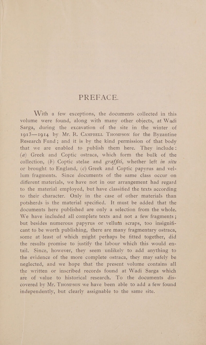 Pe ee. With a few exceptions, the documents collected in this volume were found, along with many other objects, at Wadi Sarga, during the excavation of the site in the winter of 1913—1914 by Mr. R. Campset, THompson for the Byzantine Research Fund; and it is by the kind permission of that body that, we are “enabled to publish» them. here: They include: (a) Greek and Coptic ostraca, which form the bulk of the collection, (b) Coptic stelae and graffiti, whether left in situ | | or brought to England, (c) Greek and Coptic papyrus and vel- lum fragments. Since documents of the same class occur on different materials, we have not in our arrangement had regard to the material employed, but have classified the texts according to their character. Only in the case of other materials than potsherds is the material specified. It must be added that the documents here published are only a selection from the whole. We have included all complete texts and not a few fragments ; but besides numerous papyrus or vellum scraps, too insignifi- cant to be worth publishing, there are many fragmentary ostraca, some at least of which might perhaps be fitted together, did the results promise to justify the labour which this would en- tail. Since, however, they seem unlikely to add anything to the evidence of the more complete ostraca, they may safely be neglected, and we hope that the present volume contains all the written or inscribed records found at Wadi Sarga which are of value to historical research. To the documents dis- covered by Mr. THompson we have been able to add a few found independently, but clearly assignable to the same site.