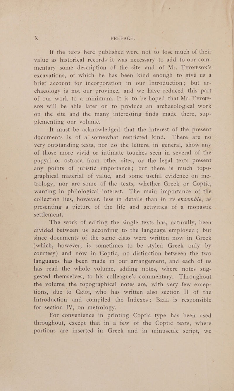If the texts here published were not to lose much of their mentary some description of the site and of Mr. THoMmPson’s excavations, of which he has been kind enough to give us a brief account for incorporation in our Introduction; but ar- chaeology is not our province, and we have reduced this part of our work to a minimum. It is to be hoped that Mr. THomp- son will be able later on to produce an archaeological work on the site and the many interesting finds made there, sup- plementing our volume. It must be acknowledged that the interest of the present documents is of a somewhat restricted kind. There are no very outstanding texts, nor do the letters, in general, show any of those more vivid or intimate touches seen in several of the papyri or ostraca from other sites, or the legal texts present any points of juristic importance; but there is much topo- graphical material of value, and some useful evidence on me- trology, nor are some of the texts, whether Greek or Coptic, wanting in philological interest. The main importance of the collection lies, however, less in details than in its ensemble, as presenting a picture of the life and activities of a monastic settlement. The work of editing the single texts has, naturally, been divided between us according to the language employed; but since documents of the same class were written now in Greek (which, however, is sometimes to be styled Greek only by courtesy) and now in Coptic, no distinction between the two languages has been made in our arrangement, and each of us has read the whole volume, adding notes, where notes sug- gested themselves, to his colleague’s commentary. Throughout the volume the topographical notes are, with very few excep- tions, due to Crum, who has written also section II of the Introduction and compiled the Indexes; Berti is responsible for section IV, on metrology. For convenience in printing Coptic type has been used throughout, except that in a few of the Coptic texts, where portions are inserted in Greek and in minuscule script, we