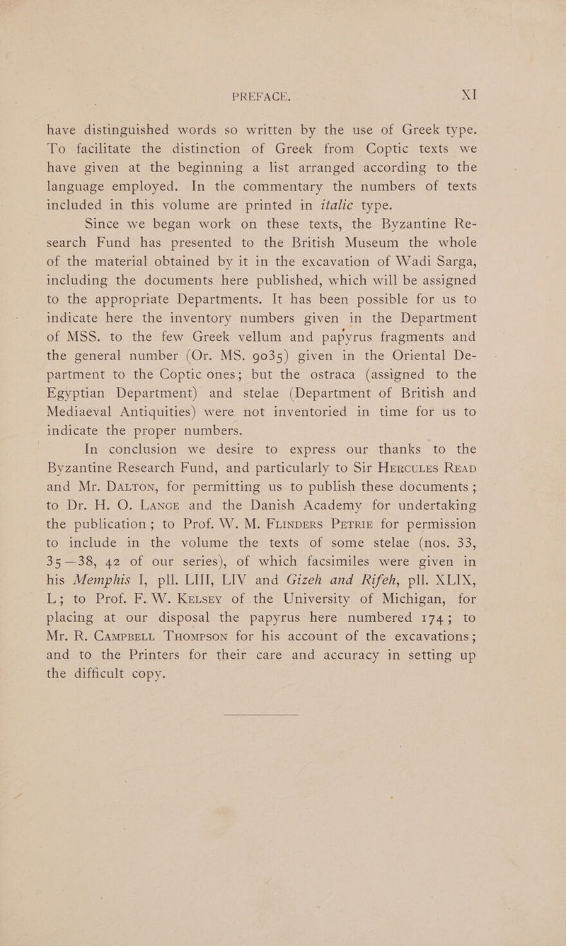 have distinguished words so written by the use of Greek type. To facilitate the distinction of Greek from Coptic texts we have given at the beginning a list arranged according to the language employed. In the commentary the numbers of texts included in this volume are printed in italic type. Since we began work! on these texts, the Byzantine Re- search Fund has presented to the British Museum the whole of the material obtained by it in the excavation of Wadi Sarga, including the documents here published, which will be assigned to the appropriate Departments. It has been possible for us to indicate here the inventory numbers given in the Department of MSS. to the few Greek vellum and papyrus fragments and the general number (Or. MS. 9035) given in the Oriental De- partment to the Coptic ones; but the ostraca (assigned to the Egyptian Department) and stelae (Department of British and Mediaeval Antiquities) were not inventoried in time for us to indicate the proper numbers. | In conclusion we desire to express our thanks to the Byzantine Research Fund, and particularly to Sir Hercutes Reap and Mr. Datton, for permitting us to publish these documents ; to Dr. H. O. Lance and the Danish Academy for undertaking the publication; to Prof. W. M. Fiinpers Petrie for permission to include: in the volume .the- texts.,of some stelae. (nos:.33, 35—38, 42 of our series), of which facsimiles were given in his Memphis I, pll. LIT, LIV and Gizeh and Rifeh, pll. XLIX, L3 to Prof. Po W.-Ketsey of the: University: of Michigan, ior placing at our disposal the papyrus here numbered 1743 to Mr. R. CamppetL THompson for his account of the excavations; and to the Printers for their care and accuracy in setting up the difficult copy.