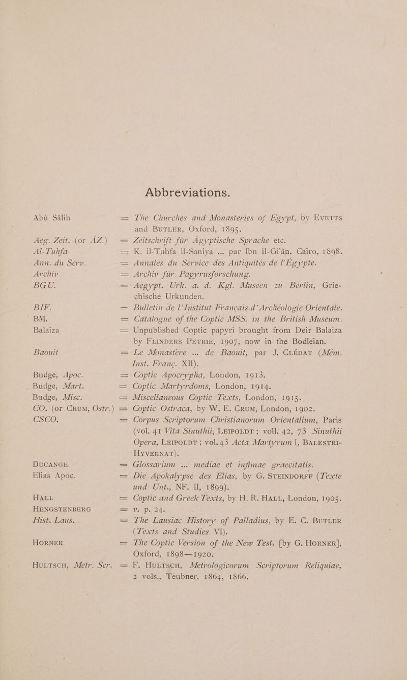 Aba Salih Aeg. Zeit. (or AZ.) Al-Tuhfa Ann. du Serv. Archiv BGU. BIF-. ' BM. Balaiza > Baouit Budge, <Apoc. Budge, Mart. Budge, Misc. CSCO: DUCANGE Elias Apoc. lealicae, HENGSTENBERG > lists Laus. HORNER Abbreviations. The Churches and Monasteries of Egypt, by EvETTs and BuTLeR, Oxford, 1895. Zeitschrift fiir Agyptische Sprache etc. K. il-Tuhfa il-Saniya ... par Ibn il-Gi'an, Cairo, 1898. Annales du Service des Antiquités de ’ Egypte. Archiv fiir Papyrusforschung. chische Urkunden. Bulletin de l’Institut Francais d’ Archéologie Orientale. Catalogue of the Coptic MSS. in the British Museum. Unpublished Coptic papyri brought from Deir Balaiza by FLINDERS PETRIE, 1907, now in the Bodleian. Le Monastere ... de Baouit, par J. CLEpaTt (Mem. Inst. France. Xl). Coptic Apocrypha, London, 1913. Coptic Martyrdoms, London, 1914. Miscellaneous Coptic Texts, London, 1915. Coptic Ostraca, by W. E. Crum, London, 1902. Corpus Scriptorum Christianorum Orientalium, Paris (vol. 41 Vita Sinuthu, LEwoLpT; voll..42, 73 Sinuthit Opera, Le1poLp?T ; vol.43 Acta Martyrum |, BALESTRI- HYVERNAT). Glossarium ... mediae et infimae graecitatis. Die Apokalypse des Elias, by G. STEINDOREF (Texte und Unt. NF. IL, 1890). Coptic and Greek Texts, by H. R. Hati, London, 1905. Ve Du 24s The Lausiac History of Palladius, by E. C. BUTLER (Texts and Studies V1). The Coptic Version of the New Test. [by G. HORNER], Oxford, 1898—1920. KF, HuLttscu, Metrologicorum Scriptorum Reliquiae, 2 vols., ‘Teubner, 1864, 1566.