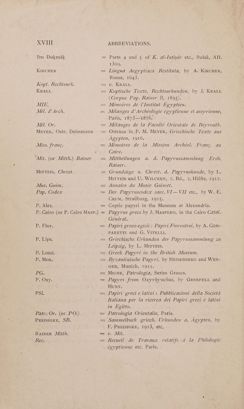 XVIII Ibn Dukmak KIRCHER Kopt. Rechtsurk. KRALL MIE. Mel. a’ Arch. Mel. Or. Mrver, Ostr. Deissmann Miss. franc. MiITTEIS, Chrest. Mus. Guim. Pap. Codex P. Alex. Pz Flor. Besleips. RB, Lond: P. Mon. 2G. Pt OXy. PSI. RatexOr. (oreP Q}) PREISIGKE, SB. RAINER Mitth. Rec. i ABBREVIATIONS. Parts 4 and 5 of K. al-Intisdr etc., Bulak, AH. 1300, Lingua Aegyptiaca Restituta, by A. KIRCHER, Rome, 1643. vy. KRALL. Koptische Texte, Rechtsurkunden, by J. KRALL (Corpus Pap. Rainer II, 1895). Mémoires de l'Institut Egyptien. Meélanges da’ Archéologie égyptienne et assyrienne, Paris, 1873—1876. Melanges de la Faculté Orientale de Beyrouth. Ostraca in, P. M. MEYER,. Griechische Texte aus Agypten, 1916. Mémoires de la Caire. Mittheilungen a. Rainer. Grundziige u. Chrest. d. Papyruskunde, by L. MiTTEIs and U. WILCKEN, 2. Bd., 2. Halfte, 1912. Annales du Musée Guimet. Der Papyruscodex saec. VI—VII etc., by W. E. Crum, Straiburg, 1915. Coptic papyri in the Museum at Alexandria. Papyrus grecs by J. MASPERO, in the Cairo Catal. Mission Archéol. Franc. au d. Papyrussammlung Erzh. Général. Papiri greco-egizii : Papiri Fiorentini, by A. Com- PARETTI and G. VITELLI. Griechische Urkunden der Papyrussammlung zu Leipzig, by L. MITTEIs. Greek Papyri in the British Museum. Byzantinische Papyri, by HEISENBERG and WEN- GER, Munich, 1914. MiGNE, Patrologia, Series Graeca. Papyri from Oxyrhynchus, by GRENFELL and HUNT. Papiri greci e latini : Pubblicazioni della Societa Italiana per la ricerca dei Papiri greci e latini in Egitto. | Patrologia Orientalis, Paris. ‘Sammelbuch griech. Urkunden a. Agypten, by F. PREISIGKE, 1913, etc, VV tt. Recueil de Travaux. relatifs a la Philologie égyptienne etc. Paris.