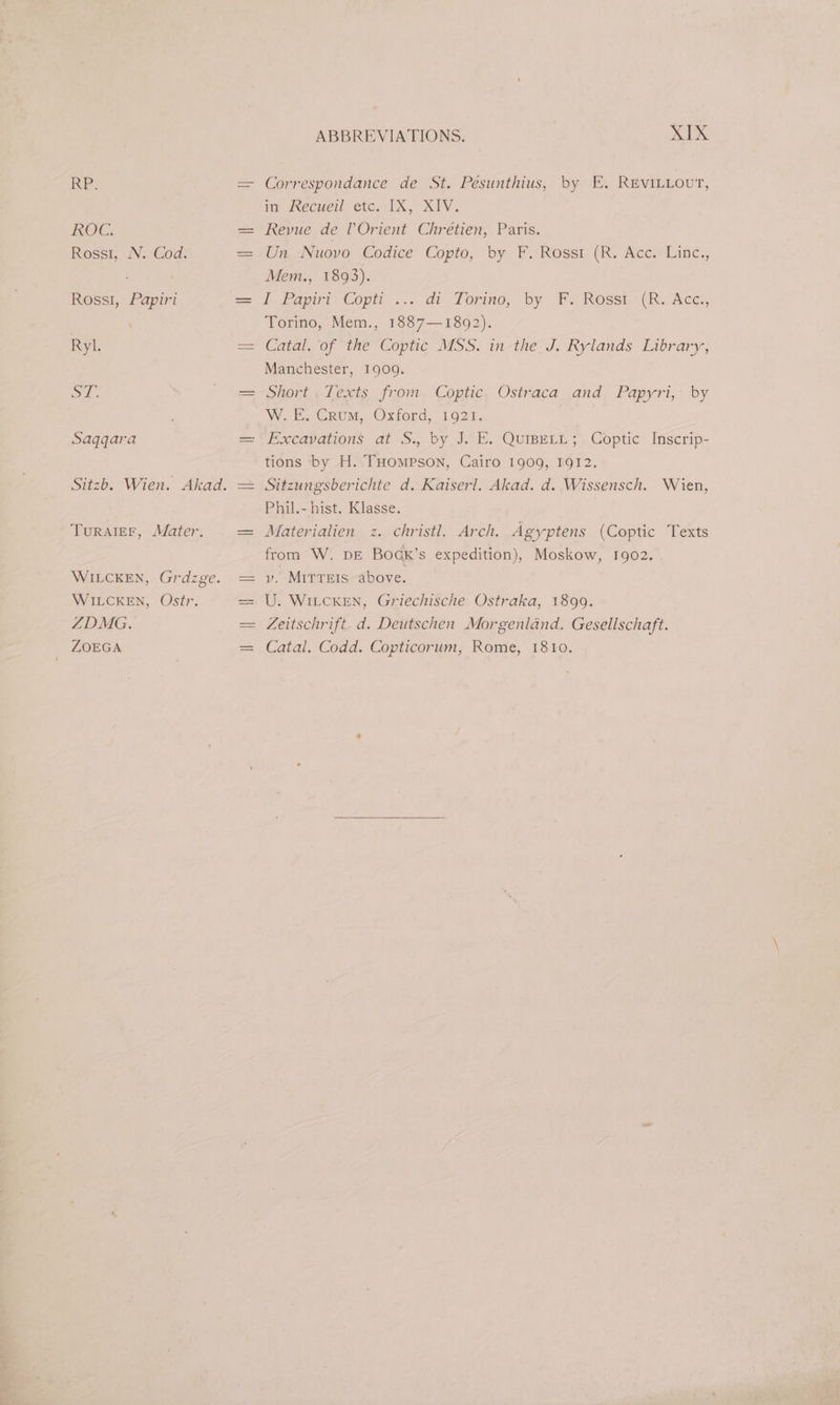 Is 2h ROC. Rossi, N. Cod. RosslI, Papiri Ryl. Ss oe Saqgara Sitzb. Wien. Akad. TuRAIEF, Mater. WIELCKEN, Grdzge. WILCKEN, Ostr. ZDMG. ZOEGA | ABBREVIATIONS. XIX Correspondance de St. Pésunthius, by E. REVILLOUT, im JRecwerl etc. IX, XIV. Revue de lOrient Chrétien, Paris. Un Nuovo Codice Copto, by F./Rosst. (Rv Ace. Line., Mem., 1893). i Fayiri- Copit ... dv-Torino, by Px Rosst (RK. Ace, Torino, Mem., 1887—1892). Catal. of the Coptic MSS. in the J. Rylands Library, Manchester, 1909. hori: Lexts: from. Coptic, Ostraca and; Papyri,: by. W. EE. Crum, Oxford, 1021. tions by H. THompson, Cairo 1909, 1912. Sitzungsberichte d. Kaiserl. Akad. d. Wissensch. Wien, Phil.- hist. Klasse. Materialien z. christl. Arch. Agyptens (Coptic Texts from W. DE Boadk’s expedition), Moskow, 1902. v. MITTEIS above. Zeitschrift. d. Deutschen Morgenland. Gesellschaft. Catal. Codd. Copticorum, Rome, 1810.