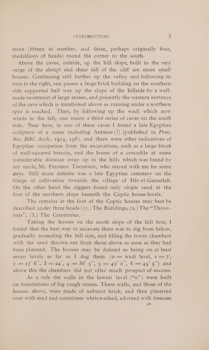 more (fifteen in number, and three, perhaps originally four, medallions of heads) round the corner to the south. Above the caves, outside, up the hill slope, built to the very verge of the abrupt and sheer fall of the cliff are more small houses. Continuing still further up the valley and following its turn to the right, one passes a large brick building on the southern side supported half way up the slope of the hillside by a well- made revetment of large stones, and presently the western entrance of the cave which is mentioned above as running under a northern spur is reached. Then, by following up the wadi which now winds to the left, one meets a third series of caves on the south side. Near here, in one of these caves I found a late Egyptian sculpture of a scene including Antaeus(?) (published in Proc. Soc. Bibl. Arch., 1914, 198), and there were other indications of Egyptian occupation from the excavations, such as a large block of well-squared breccia, and the bones of a crocodile at some considerable distance away up in the hills which was found by my uncle, Mr. FReDERIC THompson, who stayed with me for some days. Still more definite was a late Egyptian cemetery on the fringe of cultivation towards the village of Dér-el-Ganadleh. On the other hand the diggers found only virgin sand at the foot of the northern slope beneath the Coptic house-levels. The remains at the foot of the Coptic houses may best be described under three heads: (1.) The Buildings, (2.) The “Throw- outs’, .(3.) The: Cemeteries: Taking the houses on the north slope of the hill first, I found that the best way to excavate them was to dig from below, gradually ascending the hill side, and filling the lower chambers with the sand thrown out from those above as soon as they had been planned. The houses may be defined as being on.at least sever levels as<far as 1 “dug them ~<(o == wadi:level,.1== 7, 2== 176, 3= 24, 4 = 36 5, 5 = 42 2, 6 = 49 5”) and above this the chambers did not offer much prospect of success. As a rule the walls in the lowest level (“o’’) were built on foundations of big rough stones. These walls, and those of the houses above, were made of unburnt brick, and then plastered over with mud and sometimes whitewashed, adorned with frescoes 1*