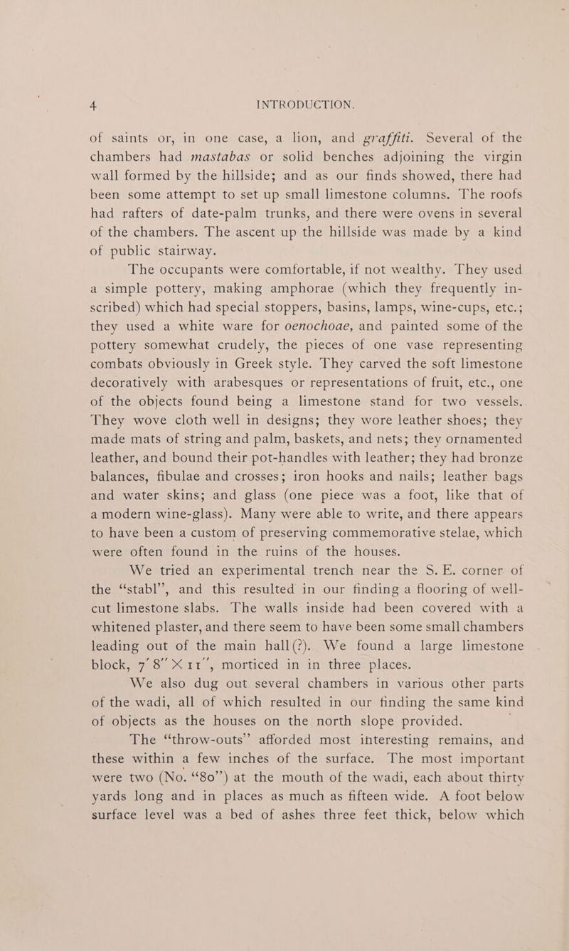 of saints or, in one: case,.a lion, and. graffiit. Several of the chambers had mastabas or solid benches adjoining the virgin wall formed by the hillside; and as our finds showed, there had been some attempt to set up small limestone columns. The roofs had rafters of date-palm trunks, and there were ovens in several of the chambers. The ascent up the hillside was made by a kind of public stairway. The occupants were comfortable, if not wealthy. They used a simple pottery, making amphorae (which they frequently in- scribed) which had special stoppers, basins, lamps, wine-cups, etc.; they used a white ware for oenochoae, and painted some of the pottery somewhat crudely, the pieces of one vase representing combats obviously in Greek style. They carved the soft limestone decoratively with arabesques or representations of fruit, etc., one of the objects found being a limestone stand for two vessels. They wove cloth well in designs; they wore leather shoes; they made mats of string and palm, baskets, and nets; they ornamented leather, and bound their pot-handles with leather; they had bronze balances, fibulae and crosses; iron hooks and nails; leather bags and water skins; and glass (one piece was a foot, like that of a modern wine-glass). Many were able to write, and there appears to have been a custom of preserving commemorative stelae, which were often found in the ruins of the houses. We tried an experimental trench near the S.E. corner of the “stabl’”, and this resulted in our finding a flooring of well- cut limestone slabs. The walls inside had been covered with a whitened plaster, and there seem to have been some small chambers leading out of the main hall(?). We found a large limestone block, 7 8° X11 5 morticed in in three places. We also dug out several chambers in various other parts of the wadi, all of which resulted in our finding the same kind of objects as the houses on the north slope provided. . The “throw-outs”’ afforded most interesting remains, and these within a few inches of the surface. The most important were two (No. “80”’) at the mouth of the wadi, each about thirty yards long and in places as much as fifteen wide. A foot below surface level was a bed of ashes three feet thick, below which
