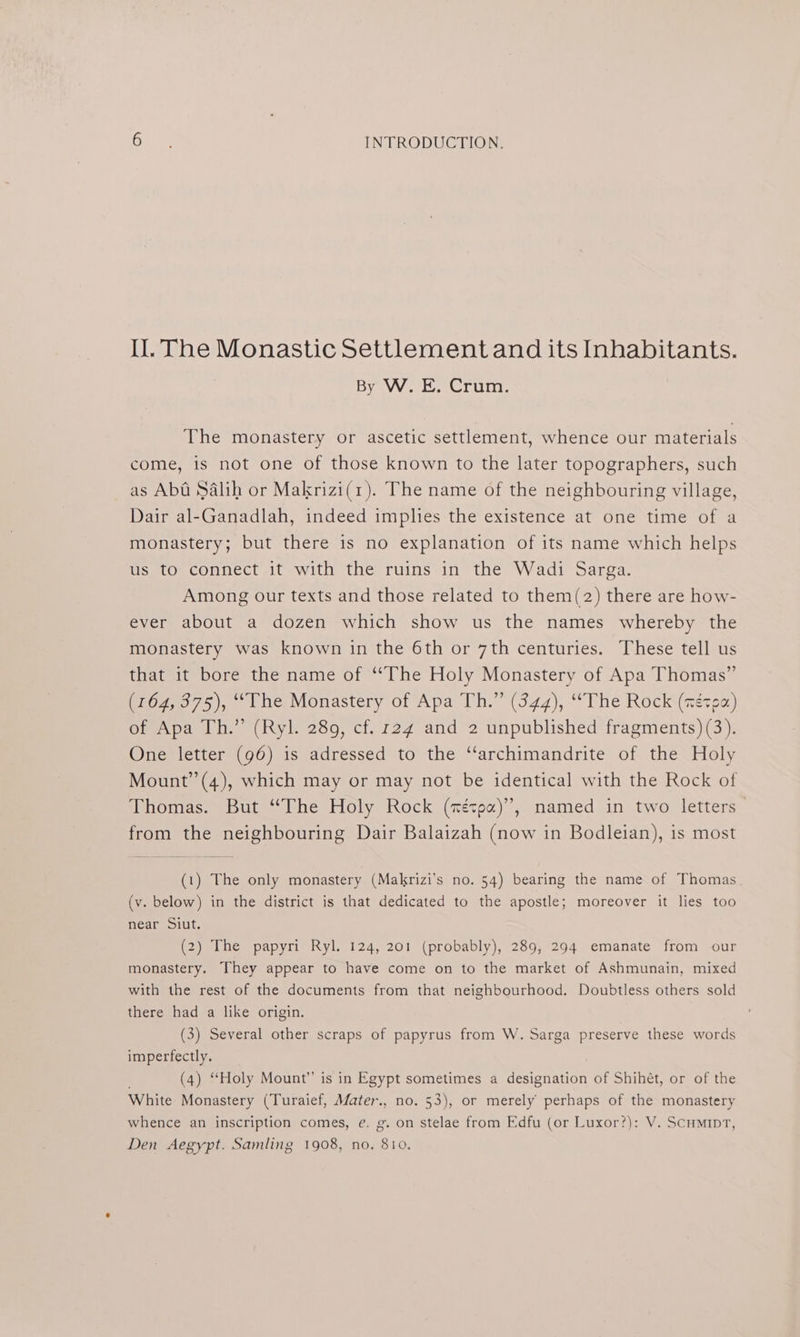 Il. The Monastic Settlement and its Inhabitants. ByaVVe Loe Crurm: The monastery or ascetic settlement, whence our materials come, is not one of those known to the later topographers, such as Abt Salih or Makrizi(1). The name of the neighbouring village, Dair al-Ganadlah, indeed implies the existence at one time of a monastery; but there is no explanation of its name which helps us to connect it with the ruins in the Wadi Sarga. Among our texts and those related to them(2) there are how- ever about a dozen which show us the names whereby the monastery was known in the 6th or 7th centuries. These tell us that it bore the name of “The Holy Monastery of Apa Thomas” (164, 375), ‘““The Monastery of Apa Th.” (344), “The Rock (zézea) of Apa Th.” (Ryl. 289, cf. 124 and 2 unpublished fragments) (3). One letter (96) is adressed to the ‘‘archimandrite of the Holy Mount’’(4), which may or may not be identical with the Rock of Thomas. But “The Holy Rock (nétpa)’”, named in two letters from the neighbouring Dair Balaizah (now in Bodleian), is most (1) The only monastery (Makrizi’s no. 54) bearing the name of Thomas (v. below) in the district is that dedicated to the apostle; moreover it lies too near Siut. (2) The papyri Ryl. 124, 201 (probably), 289, 294 emanate from our monastery. They appear to have come on to the market of Ashmunain, mixed with the rest of the documents from that neighbourhood. Doubtless others sold there had a like origin. (3) Several other scraps of papyrus from W. Sarga preserve these words imperfectly. ; (4) “Holy Mount” is in Egypt sometimes a designation of Shihét, or of the White Monastery (Turaief, Mater., no. 53), or merely perhaps of the monastery whence an inscription comes, é. g. on stelae from Edfu (or Luxor?): V. Scumipt, Den Aegypt. Samling 1908, no, 810.
