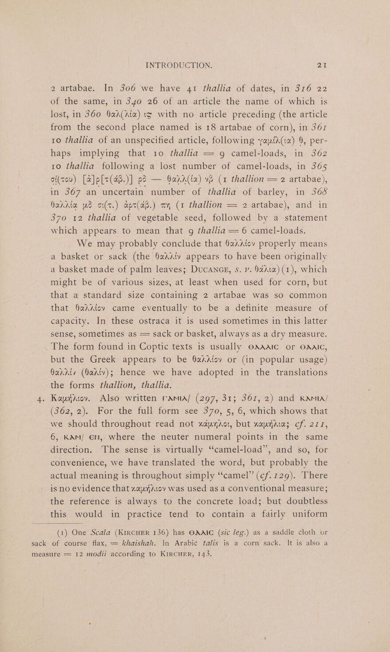 2 artabae. In 306 we have 41 thallia of dates, in 316 22 of the same, in 340 26 of an article the name of which is lost, in 360 Qad(Ata) t¢ with no article preceding (the article from the second place named is 18 artabae of corn), in 361 10 thallia of an unspecified article, following yaytA(ia) 9, per- haps implying that 10 thallia = 9 camel-loads, in 362 10 thallia following a lost number of camel-loads, in 365 oi(vov) [&amp;]o[7(aB.)] es — Oadd(la) v8 (1 thallion = 2 artabae), in 367 an uncertain number of thallia of barley, in 368 QahAta pd c(t.) a&amp;et(a8.) mq (1 thallion == 2-artabae), and in 370 12 thallia of vegetable seed, followed by a statement which appears to mean that g thallia = 6 camel-loads. We may probably conclude that 9%Aatev properly means a basket or sack (the %AA‘v appears to have been originally a basket made of palm leaves; Ducaneg, s. v. 0édta) (1), which might be of various sizes, at least when used for corn, but that a standard size containing 2 artabae was so common that §aAdtcv came eventually to be a definite measure of capacity. In these ostraca it is used sometimes in this latter sense, sometimes as = sack or basket, always as a dry measure. The form found in Coptic texts is usually OAAAIC or OAAIC, but the Greek appears to be 9aAAtoy or (in popular usage) Oanrty (Oadtv); hence we have adopted in the translations the forms thallion, thallia. 4. Kophdtov. Also written ramia/ (297, 313 367, 2) and KAMIA/ (362, 2). For: the full form ‘see 370, 5, 6; which shows that we should throughout read not zapyaor, but xayhra; cf. 277, 6, KAm/ €n, where the neuter numeral points in the same direction. The sense is virtually “‘camel-load”, and so, for convemence, we have translated the word, but probably the actual meaning is throughout simply ‘‘camel” (cf. 129). There is no evidence that zawAAtoyv was used as a conventional measure; the reference is always to the concrete load; but doubtless this would in practice tend to contain a fairly uniform (1) One Scala (KIRCHER 136) has OAAIC (sic leg.) as a saddle cloth or sack of course flax, = khaishah. In Arabic talis is a corn sack. It is also a measure = 12 modii according to KIRCHER, 143,