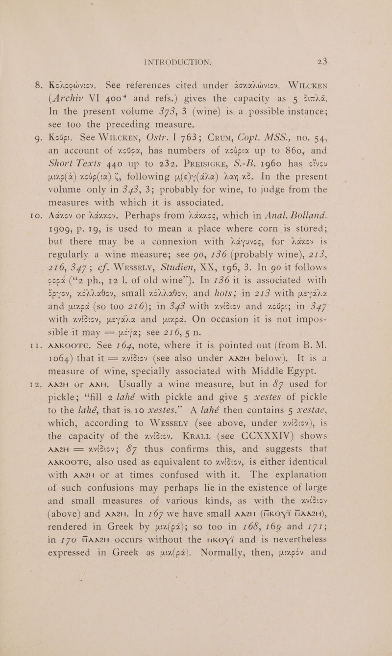 Kerogwytev. See references cited under acxahwvioy. WILCKEN (Archiv VI 400* and refs.) gives the capacity as 5 cid. In the present volume 373, 3 (wine) is a possible instance; see too the preceding measure. Keoter. See Witcken, Ostr..1 763; Crum, Copt. MSS.; no. 54, an account of zc¥ga, has numbers of zoverx up to 860, and Short Texts 440 up to 232. Preisicke, S.-B. 1960 has ctvyev pine(a) xode(ta) C, following p(e)y(da) Aan xd. In the present volume only in 343, 3; probably for wine, to judge from the measures with which it is associated. Aazev or Adxxev, Perhaps from Axzxes, which in Anal. Bolland. 190g, p. 19, is used to mean a. place where corn 1s stored; but there may.be a connexion with Aayuvec,: for Aducy is regularly a wine measure; see 90, 136 (probably wine), 2173, coca (“2 ph., 12 1. of old wine’). In 136 it is associated with Covov, zoanaey, small xoxna0ev, and hots; in 213 with peyora and pixod (so too 216); in 343 with xvidiey and xcder; in. 347 with xvidiov, peyara and pized. On occasion it is not impos- sible at may ==-peya: see 216; 5 n. AAKOOTG. See 164, note, where it is pointed out (from B. M. 1064) that it == xvidiev (see also under AA2H below). It is a measure of wine, specially associated with Middle Egypt. Ad2H or AAH. Usually a wine measure, but in 67 used for pickles. “fill atahé with -pickle-and ‘give 5 xesies. Of pickle to the Jahé, that is.10 xestes.” A lahé then contains 5 xestae, which, according to WeEssELy (see: above, under ~viz:ov), is the capacity of the xzviéiev. Kratt (see CCXXXIV) shows Aa2H == xvidtcev; 6&amp;7 thus confirms this, and suggests that AAKOOTE, also used as equivalent to zviéev, is either identical with AagH or at times confused with it. The explanation of such confusions may perhaps lie in the existence of large and small measures of various kinds, as with the xvtdvov (above) and Aden. In 167 we have small AaeH (WKOYT NAH), rendered in Greek by piz(px); so too in 16d, 169 and 177; in 170 NAAH Occurs without the wKoyi and is nevertheless expressed in. Greek as ptx(ec). Normally, then, pixecy and