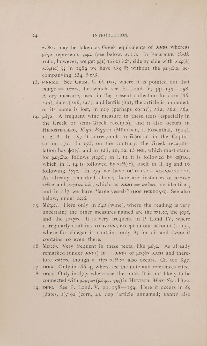 wiidtov may be taken as Greek equivalents of AA2H, whereas ugya represents gop% (see below, s.v.). In PreistcKe, S.-B. 1960, however, we get w(e)y(aAa) Ady, side by side with px9(«) xove(ta) C; in 1969 we have Ady, € without the peydra, ac- companying 334 stnmAd. mAAxe. See Crum, C. O. 165, where it is pointed out that maaje == patiov, for which see P. Lond.. V, pp. 157—158. A dry measure, used in the present collection for corn (66, 140), dates (106,141), and lentils (69); the article is unnamed, or: itsmame is, lost, pingreon perhaps! corn?), 132; 7 o2 er Oz ugya. A frequent wine measure in these texts (especially in the Greek or semi-Greek receipts), and it also occurs in HENGSTENBERG, Kopt. Papyri (Miinchen, J. Rosenthal, 1914), 12S. 18107 itscorresponds.10-Mpbopne=in the Coptic; so too r7z. In 173, on the contrary, the Greek recapitu- lation has dop/; and in 123, 10, 12, 13 me/, which must stand for peyara, follows (cea); in 1. 12 it is followed by ci[na/, which in 1. 14 is followed by «vié(ta), itself in Il. 15 and 16 following Zeye. In 275 we have o1/ mer/: K ACKAAONE : Ns, As already remarked above, there are instances of peyana wvidia and psyaru Ati, which, as AaA2H = xvidt0v, are identical; and in 137 we have “large vessels” (noe ncKEoye). See also below, under goga, | Mézpov. Here only in 346 (wine), where the reading is very uncertain; the other measures named are the cxetoc, the goog, and: the txedv. It is.very frequent in P. Lond. IV, where it regularly contains 10 xestae, except in one account (1415), where for vinegar it contains only 8; for oil and &amp;vqua it contains 10 even there. Mizeov. Very frequent in these texts, like péya. As already remarked (under Ad2H) it == AdA2H or ptxedsv AAH and there- fore xvidiov, though a péya xvisiev also occurs. Cf. too 347. mola. Only in 156, 4, where see the note and references cited mop/. Only in 374, where see the note. It is not likely to be connected with popytov (wétoov yA¢) in Huttscu, Metr. Scr. 1322. Oince sce: Peat ond: V, opp.<15384—159. iHere itvoccursin.o9 (dates, 2), 92 (corn, 4), 129 (article unnamed; maaje also