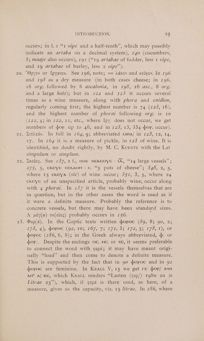 occurs; in l. 1 “rt ope and a half-tenth”, which may possibly indicate an artaba on a decimal system), 140 (cucumbers, 3; maaje also occurs), 191 (“19 artabae of fodder, less 1 oipe, and 19 artabae of barley, less 2 oipe’’). Opyov or dpyavev. See 196, note; == Adxov and xotgov. In r96 and 198 as a dry measure (in both cases cheese; in 196, 16 org. followed by 6 ascalonia, in _195,.16 asc., 8 org. and a large hots); but.in 122 and ‘123 it’. occurs: several times as a wine measure, along with phora and cnidion, regularly coming first; the highest number is 74 (123, 16), and the highest number of phorai following org. is 10 (122, 4; in 122, 11, etc., where Zoey. does not occur, we get numbers of hop. up to 46, and in 123; 13, 334 hop. occur). ai7Aobv. In-fullin 764, 9; abbreviated cima/ in 123, 12, 14, identified, no doubt rightly, by M. C. Kuenrz with the Lat simpulum or simplum. DHEOe.s SCE 197,21. Oo NCKEOYEe 2147.14 larse vessels” : 275, 5, CKEYVE NRAAOM |: 6, “[6 pots: oficheese 4 546,) 2; 5, where 15 ckeya (sic) of wine occur; 351, 3, 5, where 24 cKkeye of an unspecified article, probably wine, occur along with 4 phorai. In 137 it is the vessels themselves that are in question, but in the other cases the word is used as if it were, a dentite: measure. Probably.the ‘reference. 1s, to concrete vessels, but there may have ‘been standard sizes. A péy(a) ¢z(e00¢) probably occurs in 156. @oo(a). In the Coptic texts written hopoc (39, 8; 90, 2; 7 IAs DOPE O2 20} LOR Is Tee 3S' 172.53 770, 1), OF spopec (186, 6, 8); in the Greek always abbreviated, ¢/ or op/. Despite the endings oc, HC, or €C, it seems preferable to connect the word with gopa; it may have meant origi- nally “load” and then come to denote a definite measure. This is supported by the fact that in go sopoc and in g2 dopHc are feminine. In Krai V, 15 we get ri/ pop/ Aan an? A/ Ke, which Kray renders ‘“‘Lasten (¢¢9/) rg80 zu je Litnae 25°), witch, sit eepe is. there ‘used,as: here, of a measure, gives us the capacity, viz. 25 litrae. In 146, where