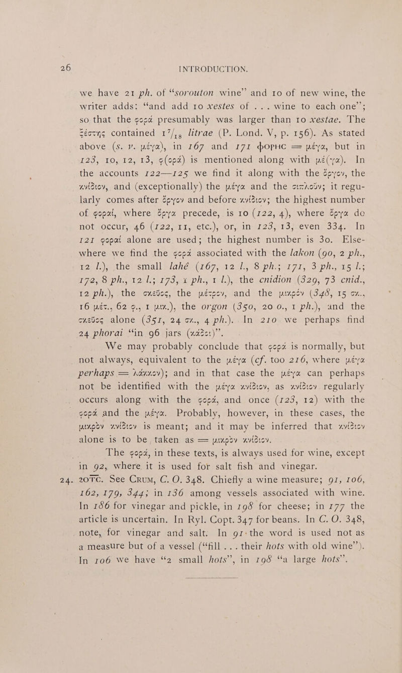 we have 21 ph. of “sorouton wine’ and 10 of new wine, the writer adds: ‘and add 10 xestes of ... wine to each one’; so that the gosa presumably was larger than 10 xestae. The Seovne contained 17/,, litrae (P. Lond. V, p. 156). As stated above (s. v. péya), in 167 and r7z hopHc = péya, but in 123, 10, 12, 13, o(opé) is mentioned along with pé(ya). In the accounts 122—125 we find it along with the 2¢yev, the wvidtev, and (exceptionally) the peya and the otziodv; it regu- larly comes after Cpyov and before xzyvizt0v; the Hipheet number of gopat, where ey precede, is 10 (122, 4), where Soya do AOUAOeCUR MOST 22 Mriicvetc,)s Tor will 2oyr sevens Jade LO I2I gopat alone are used; the highest number is 30. Else- where we find the ¢co% associated with the /akon (go, 2 ph., Bop ls atnemsmall wlanee (i607; 12.05 Siph seri, Siphe sls Peon a Obl ee! 75a Pile Tis) athe vcnidions( 320; +7 5 .acnids 12, pit.), -the oxetoc, the pécosyjand the pirecy (346, 15%x., Tome tw ogo, m1 pix,), the orzo (390%).20:0.,.1 pha) wand: the custcg alone (351, 24 cz., 4 ph.)..In 210.we perhaps. find 24 phorai ‘in,96 jars (“aae)”’ We may probably conclude that geo is normally, but not always, equivalent to the péya (cf. too 216, where peva perhaps = hévr0v); and in that case the péy« can perhaps not be identified with the péya xvidiov, as zvidicv regularly occurs along .with the ¢oed,.and once (123, 12) with the gopd, and the péya. Probably, however, in these cases, the winpov xzvictov is meant; and it.may be inferred that xviZtov alone is to be, taken as == pizpdv avidtoy. The ¢ooz, in these texts, is always used for wine, except in 92, where it is used for salt fish and vinegar. 20TC. See Crum, C. O. 348. Chiefly a wine measure; 91, 106, 162, 179, 344; in 136 among vessels associated with wine. In 166 for vinegar and pickle, in 198 for cheese; in 177 the article is uncertain. In Ryl. Copt. 347 for beans. In C. O. 348, note, for vinegar and salt. In gr:the word is used not as a measure but of a vessel (“fill ... their hots with old wine’). In ro6 We have “2 small hots’, in 198 “a large hots”