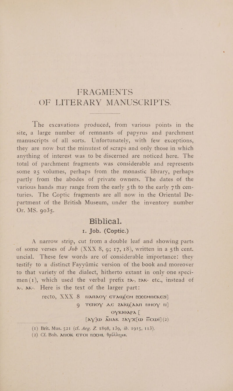 PRAGMEN TS OF LEIP RARY -MANUSCRI TS: ‘The excavations produced, from various points in the site, a large number of remnants of papyrus and parchment manuscripts of all sorts. Unfortunately, with few exceptions, they are now but the minutest of scraps and only those in which anything of interest was to be discerned are noticed here. The total of parchment fragments was considerable and represents some 25 volumes, perhaps from the monastic library, perhaps partly from the abodes of private owners. The dates of the various hands may range from the early 5th to the early 7th cen- turies. The Coptic fragments are all now in the Oriental De- partment of the British Museum, under the inventory number Or. MS. 9035. Biblical. 1. Job. (Coptic.) : A narrow strip, cut from a double leaf and showing parts of some verses of Job (XXX 8, 9317, 18), written ina 5th cent. uncial. These few words are of considerable importance: they testify to a distinct FayyGmic version of the book and moreover to that variety of the dialect, hitherto extant in only one speci- men(1), which used the verbal prefix 2a-, 2AK- etc., instead of d-, AK-. Here is the text of the larger part: recto, XXX 8 NANAOY ETAG[EM 2xEMNEKE?!] g TENoy AE 2AIw[AAN NHOY N] OYKIOAPA [ [Ay]@ ANAK 2ay2x[a> Newt] (2) (1) Brit. Mus.$21:(cf.uAee. Z. 1898; 139,-10: 1915,°113). (2) Cf. Boh. ANOK ETOL NXHI, OpdAAqua.