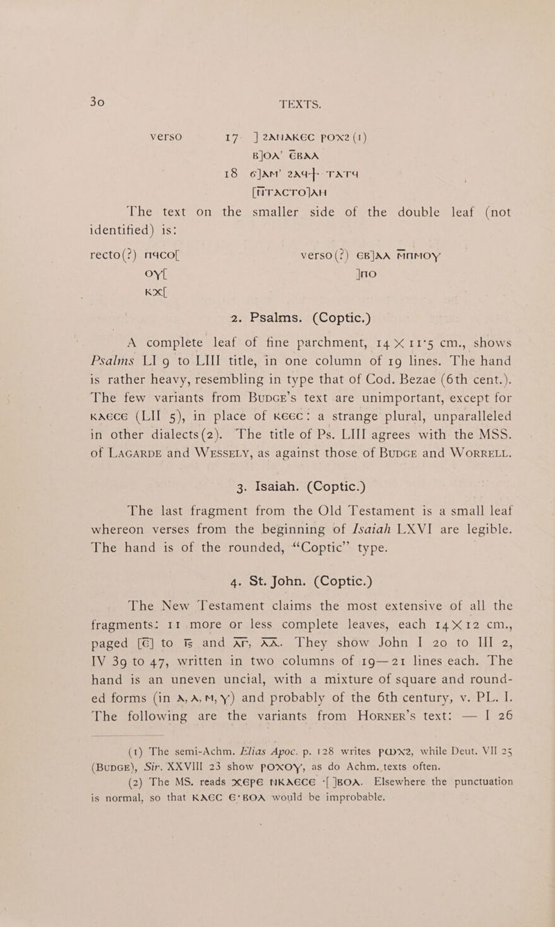verso 17: | 2ANAKEC pOxe (1) BJOX’ EBAA 18 o]Am’ 2aq-}+ TATA [NTACTO]AH The text on the smaller side of the double leaf (not identified) is: recto(?) macof verso(?) €BJAA MAMOY oyl jno Kx 2. Psalms. (Coptic.) A complete leaf of fine parchment, 14 &amp; 11°5 cm., shows Psalms LI g to LIII title, in one column of 1g lines. The hand is rather heavy, resembling in type that of Cod. Bezae (6th cent.). The few variants from Bupcr’s text are unimportant, except for Kaece (LIT 5), in place of keec: a strange plural, unparalleled in other dialects(2). The title of Ps. LIII agrees with the MSS. of LAGARDE and WESSELY, as against those of Bunce and WorRELL. 3. Isaiah. (Coptic.) The last fragment from the Old Testament is a small leaf whereon verses from the beginning of /saiah LXVI are legible. The hand is of the rounded, “‘Coptic’’ type. | 4. St. John. (Coptic.) The New Testament claims the most extensive of all the fragments: 11.more or less complete leaves, each 14X12 cm., paged [€] to is and ar, AA. They show John I 20.to Ill 2, IV 39 to 47, written in two columns of 19g—21 lines each. The hand is an uneven uncial, with a mixture of square and rounda- ed forms (in A,A,m,y) and probably of the 6th century, v. PL. I. The following are the variants from Horner’s text: — I 26 (1) The semi-Achm. lias Apoc. p. 128 writes pwxe2, while Deut. VII 25 (BupGE), Sir. XXVIII 23 show poxoy, as do Achm., texts often. (2) The MS. reads x6€pE NKAECE *[ BOA. Elsewhere the punctuation is normal, so that KAEC €*BOA would be improbable.