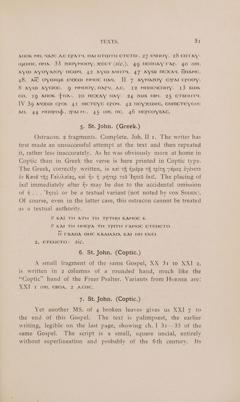 ANOK MN, CA2G AE EPATY, MALNT@TN ETETN-. 27 G4NHY. 28 ENTAY- ance, AMA. 33 ezwOYyMOOY, XEET (Sic.). 4g NENNAY TAP. 40 O71. AY@ AVOYALOY NCW4, 42 AY AGNTA, 47 AY@M MEXAG, NNAME. 48. AIC OY@MaB Eaxa@ mmoc nad Il 7 AyMAZOY E2pAl Gpooy. 8 Ay@ AYEING. g MMOOY, MAPX. AG. 12 MNINGUCNHY. 13 BOK 60. I9 ANOK -+NA-. 20 NEXAY NAY. 24 2WB NIM. 25 ETBHHTS. IV 39 Aaxw Epol 41 MICTEYE Epod. 42 NEYXWMoE, ENNICTEY ECE AN. 44 MNTPOd., 2PAIM-. 45 Om. NE, 46 NEPEOYBAC. 5. St. John. (Greek.) Ostracon. 2 fragments. Complete. Joh. II 1.. The writer has first made an unsuccessful attempt at the text and then repeated it, rather less inaccurately. As he was obviously more at home in Coptic. than .in,<Greek the verse is here printed in ‘Coptic type. The Greek, correctly written, is xat tH féea tH telty yapog eyeveto 2y Kava cig Todtkatac, xt qv @ pytqo to0 Iycotd éxet. The placing of _ézst immediately after 4» may be due to the accidental omission of 4... Iced or be a textual variant (not noted by von SopEn). Of course, even in the latter case, this ostracon cannot-be treated as a textual authority. | P KAT TH ATH TH TPTHH KAMOC K P KAL TH HMEPA TH TPITH TFAMOC ETENETO NN PAANA OHC KAAIAAIA KAL HI GRKEI 2. ETENETO: Sic. 6. St. John. (Coptic.) A small. fragment of the; same Gospel, XX: 3a to X XI 2. is written in 2 columns of a rounded hand, much like the “Coptic” hand of the Freer Psalter. Variants from Horner. are: XXI 1 om. EBOA. 2 AENE. 7. St. John. (Coptic.) Yet another MS. of 4 broken leaves gives us XX] 7 to tive end: 01° this Gospel. he text: is palimrpsest,- the earlier writing, legible on the last page, showing ch. 1 31-33 of the same. Gospel.: The script is a small, square uncial, entirely without superlineation and probably of the 6th century. Its