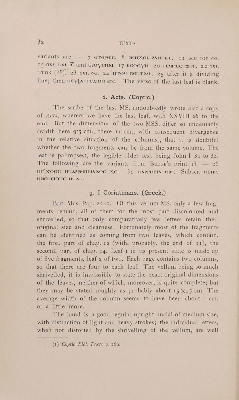 oe TEXTS: variants are: — 7 eTepeic. 8 2mnxol, 2aAnTBT. rr ae for cE. 15 om. Not ic and G20YENAIl 17 KCOOYN. 20 TEqMECT2ZHT. 22 On1. NTOK (2°), 23 om. 6€, 24 nTod nenTaAd-, 26 after it a dividing line; then ney[arreaion etc. The verso of the last leaf is blank. 8. Acts. (Coptic.) The scribe of the last MS. undoubtedly wrote also a copy of Acts, whereof we have the last leaf, with XXVIII 26 to the end. But the dimensions of the two MSS. differ so undeniably _ (width here 9°5 cm., there rr cm., with consequent divergence in the relative situation of the columns), that it is doubtful whether the two fragments can be from the same volume. The leaf is palimpsest, the legible older text being John I 31 to 33. The following are the variants from Bupce’s print(1): — 26 Nr]xXOOC NNA@pMNEIAAOC xKE-. 31 MAPPHCIA Nim, Subscr. nenp. . NNENEIOTE NNAM. g. I Corinthians. (Greek.) Brit. Mus. Pap. 2240. Of this vellum MS. only a few frag- ments remain, all of them for the most part discoloured and shrivelled, so that only comparatively few letters retain their original size and clearness. Fortunately most of the fragments can be identified as coming from two leaves, which contain, the first, part of chap. 12 (with, probably, the end of 11), the second, part of chap. 14. Leaf 1 in its present state is made up of five fragments, leaf 2 of two. Each page contains two columns, so that there are four to each leaf. The vellum being so much shrivelled, it is impossible to state the exact original dimensions of the leaves, neither of which, moreover, is quite complete; but they may be stated roughly as probably about 15X15 cm. The average width of the column seems to have been about 4 cm. or a little more. The hand is a good regular upright uncial of medium size, with distinction of light and heavy strokes; the individual letters, when not distorted by the shrivelling of the vellum, are well (1). Coptic Bibl. Texts p: 269:
