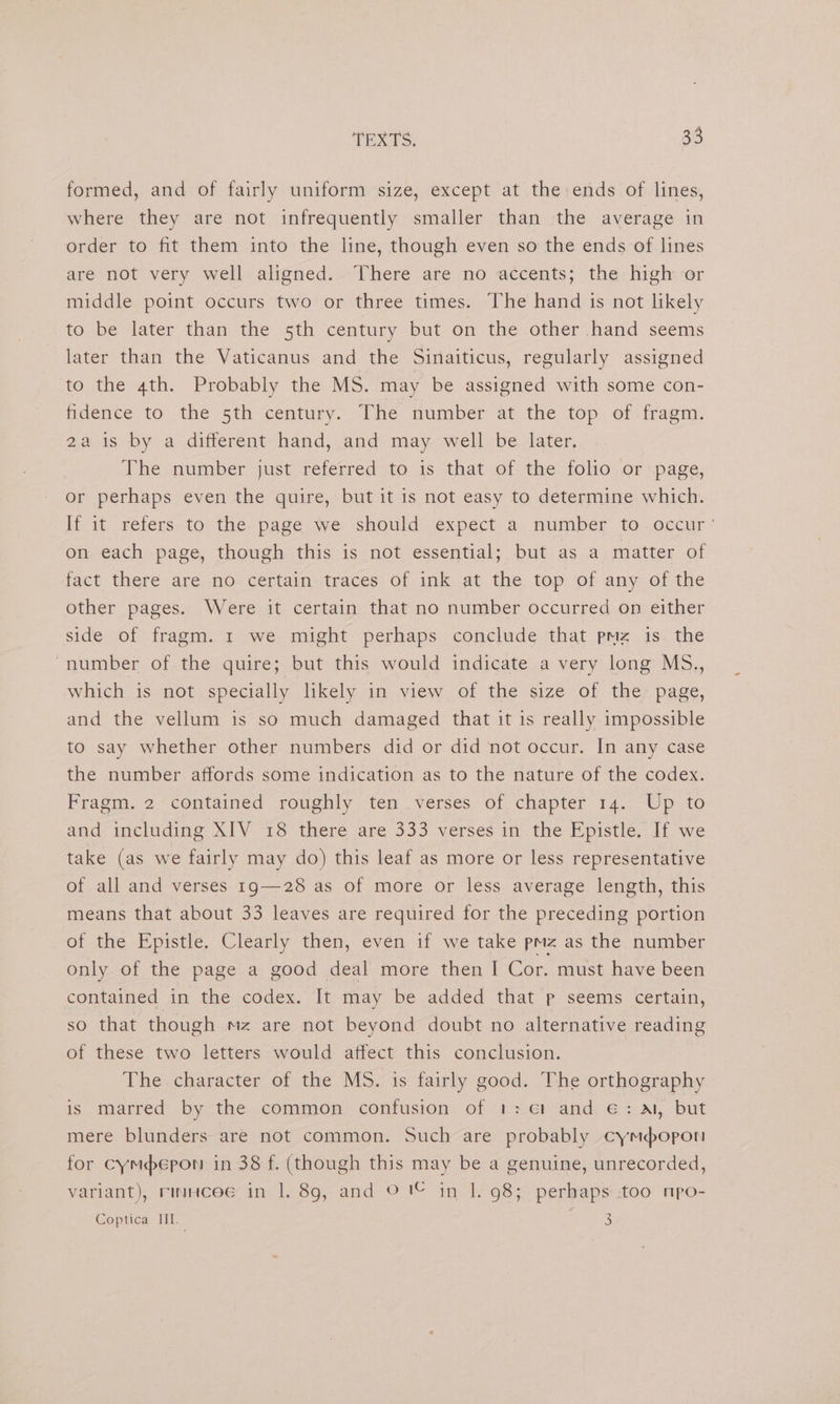 formed, and of fairly uniform size, except at the ends of lines, where they are not infrequently smaller than the average in order to fit them into the line, though even so the ends of lines are not very well aligned. There are no accents; the high or middle point occurs two or three times. The hand is not likely to be later than the 5th century but on the other hand seems later than the Vaticanus and the Sinaiticus, regularly assigned to the 4th. Probably the MS. may be assigned with some con- fidence to the 5th century. The number at the top of fragm. 2a is by a different hand, and may well be later, The number just referred to is that of the folio or page, or perhaps even the quire, but it is not easy to determine which. H it refers-to: the page we should expect a. number to.occur on each page, though this is not essential; but as a matter of fact there are no certain traces of ink at the top of any of the other pages. Were it certain that no number occurred on either side of fragm. 1 we might perhaps conclude that pmz is the “number of the quire; but this would indicate a very long MS., which is not specially likely in view of the size of the page, and the vellum is so much damaged that it is really impossible to say whether other numbers did or did not occur. In any case the number affords some indication as to the nature of the codex. Fragm. 2 contained roughly ten verses of chapter 14. Up to and including XIV 18 there are 333 verses in the Epistle. If we take (as we fairly may do) this leaf as more or less representative of all and verses 1g—28 as of more or less average length, this means that about 33 leaves are required for the preceding portion of the Epistle. Clearly then, even if we take pmz as the number only of the page a good deal more then I Cor. must have been contained in the codex. It may be added that p seems certain, so that though mz are not beyond doubt no alternative reading of these two letters would affect this conclusion. The character of the MS. is fairly good. The orthography is marred by the. common: confusion of 1: ¢1 and €: Al, but mere blunders are not common. Such are probably cymdopon for cymepon in 38 f. (though this may be a genuine, unrecorded, variant), rinuicee in |. 89g, and © 1© in 1. 98; perhaps too npo- Coptica HI. 3