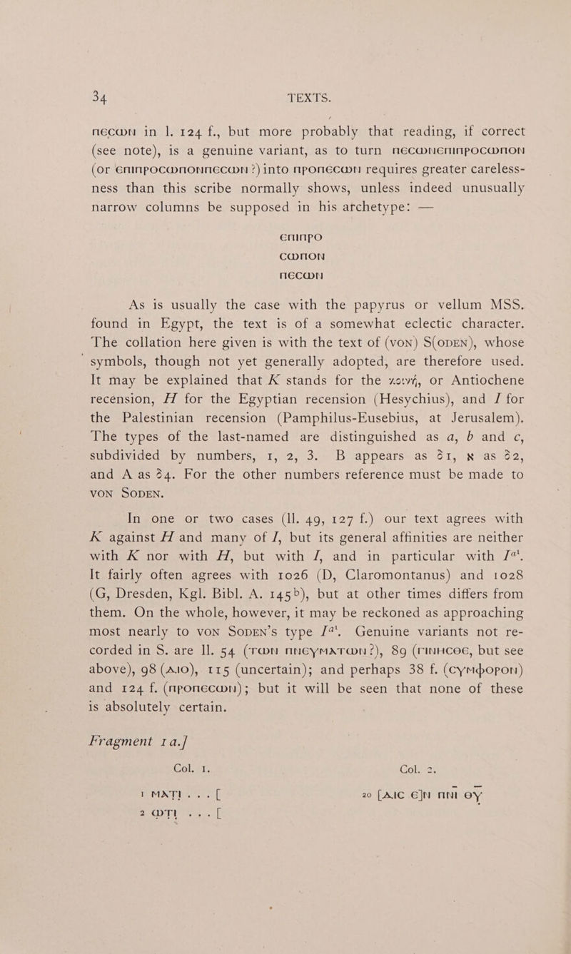necwn in |, 124 f., but more probably that reading, if correct (see note), is a genuine variant, as to turn necaw@neninpocwmnon (or Eninpocwmnonnecaon ?) into nponecawn requires greater careless- ness than this scribe normally shows, unless indeed unusually narrow columns be supposed in his archetype: — eninpo CWNON MECwWN As is usually the case with the papyrus or vellum MSS. found in Egypt, the text is of a somewhat eclectic character. The collation here given is with the text of (von) S(opEN), whose “symbols, though not yet generally adopted, are therefore used. It may be explained that K stands for the xo.v4, or Antiochene recension, Hf for the Egyptian recension (Hesychius), and J for the Palestinian recension (Pamphilus-Eusebius, at Jerusalem). The types of the last-named are distinguished as a, b and c, subdivided by numbers,.1, 2, 3. B appears-.as' 61, x as 62, and A as 64. For the other numbers reference must be made to VON SODEN. In one or two cases (ll. 49, 127 f.) our text agrees with K against H and many of /, but its general affinities are neither with K nor with H, but with /, and in particular with /“. It fairly often agrees with 1026 (D, Claromontanus) and 1028 (G, Dresden, Kgl. Bibl. A. 1455), but at other times differs from them. On the whole, however, it may be reckoned as approaching most nearly to voN Sopen’s type /?. Genuine variants not re- corded in S. are ll. 54 (Tmn nneymatran?:), 8g (rinHcee, but see above), 98 (Alo), 115 (uncertain); and perhaps 38 f. (cympopon) and 124 f. (nponecwn); but it will be seen that none of these is absolutely certain. Fragment 1a./ Del. ar. Colas PLM E zee ok 20 [AIC E]N nn ey