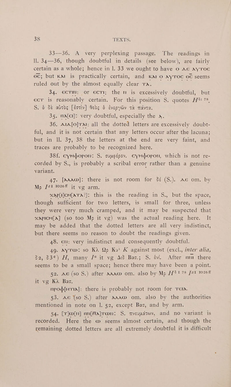 33—36. Avery perplexing passage. The readings in ll. 34—36, though doubtful in details (see below), are fairly certain as a whole; hence in 1. 33 we ought to have 0 Ae AYyTOC ec; but KAI is practically certain, and KAI O AyTOC eC seems ruled out by the almost equally clear Tomer as hee 34. €CTIN: or ecTi; the N is excessively doubtful, but ecr is reasonably certain. For this position S. quotes H?®! 78, S. 6 8&amp; avtog [éotiv] Nese &amp; evepyiiv ta mate. 35. mafci]: very doubtful, especially the x. 36. AlA[o]TAI: all the dotted letters are excessively doubt- ful, and it is not certain that any letters occur after the lacuna; Diltteans lieo7, 838 the letters at the end. are very 4amt, and traces are probably to be recognized here. 38f. cympopon: S. cupogeov. cymdopon, which is not re- corded by S., is probably a scribal error rather than a genuine variant. 47. [MAAw]: there is not room for 6é (S.). Ae om. by MeomietOseh sito arm. | xap[iicm[ATA?]: this is the reading in S., but the space, though sufficient for two letters, is small for three, unless they were very much cramped, and it may be suspected that xApicmM[A] (so too Me it vg) was the actual reading here. It may be added that the dotted letters are all very indistinct, but there seems no reason to doubt the readings given. 48. en: very indistinct and consequently doubtful. 49. ayra@: so KA Qo Ku! K against most (excl., inter alia, mek i, sinany dl stay Ato Bos.; 5. evi. After nm there seems to be a small space; hence there may have been a point. Baie Gr 0.5, alter aand. om» also bySMpuil? t7% Jat 10208 it vg KA Bac. npod[HTA]: there is probably not room for Tela. 53. Ae (so S.) after AAAwW om. also by the authorities mentioned in note on |. 52, except Bac, and by arm. 54. [rlw[n] nn[majr@n: S. mvevpatwv, and no variant is recorded. Here the w seems almost certain, and though the remaining dotted letters are all extremely doubtful it is difficult