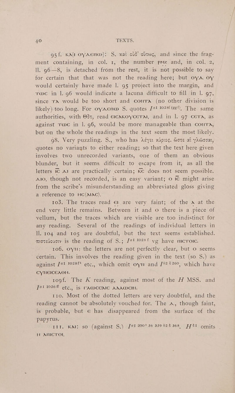 95f. KAltoyAena@]: S. nat odd’ cltws, and since the frag- ment containing, in col. 1, the number pmz and, in col. 2, ll. g6-—8, is detached from the rest, it is not possible to say for certain that that was not the reading here; but oya oy would certainly have made 1. 95 project into the margin, and Fwc in |. 96 would indicate a lacuna difficult to fill in 1. 97, since TA would be too short and contra (no other division 1s likely) too long. For oyaena S. quotes [2 1028 (88), The same authorities, with 0d, read eicakKoyceTaM, and in |. 97 CETA, as against rwc in |. 96, would be more manageable than contra, but.on the whole the readings in the text seem the most likely. 98. Very puzzling. S., who has Aéyet xbptog. Mote at yAwooa, quotes no variants to either reading; so that the text here given involves two unrecorded variants, one of them an obvious blunder, but it seems. difficult to escape from it, as all the letters IC Al are practically certain; KC does not seem possible. Alo, though not recorded, is an easy variant; 0 Ic might arise from the scribe’s misunderstanding an abbreviated gloss giving a reference tO HC(AIAC). 103. The traces read el are very faint; of the a at the end very little remains. Between it and o there is a piece of vellum, but the traces which are visible are too indistinct for any reading. Several of the readings of individual letters in ll. 104 and 105 are doubtful, but the text seems established. motevouc is the.reading of S.; [41 1028t yo have microic. 106. oyn: the letters are not perfectly clear, but Oo seems certain. This involves the reading given in the text (so S.) as against 1@t 1028f* etc,, which omit oyn and [/2%26°, which have CYNEICEAOH. rogf. The K reading, against most of the 4 MSS. and [42 10268 etc, is TAWCCAIC AAAQCIN. 110. Most of the dotted letters are very doubtful, and the reading cannot be absolutely vouched for. The a, though faint, is probable, but ¢€ has disappeared from the surface of the papyrus. Leber ERED Ween MA ALAS CMSs) GLEE 200 5G 389 02.87968 eT eo tWits H AMICTON,