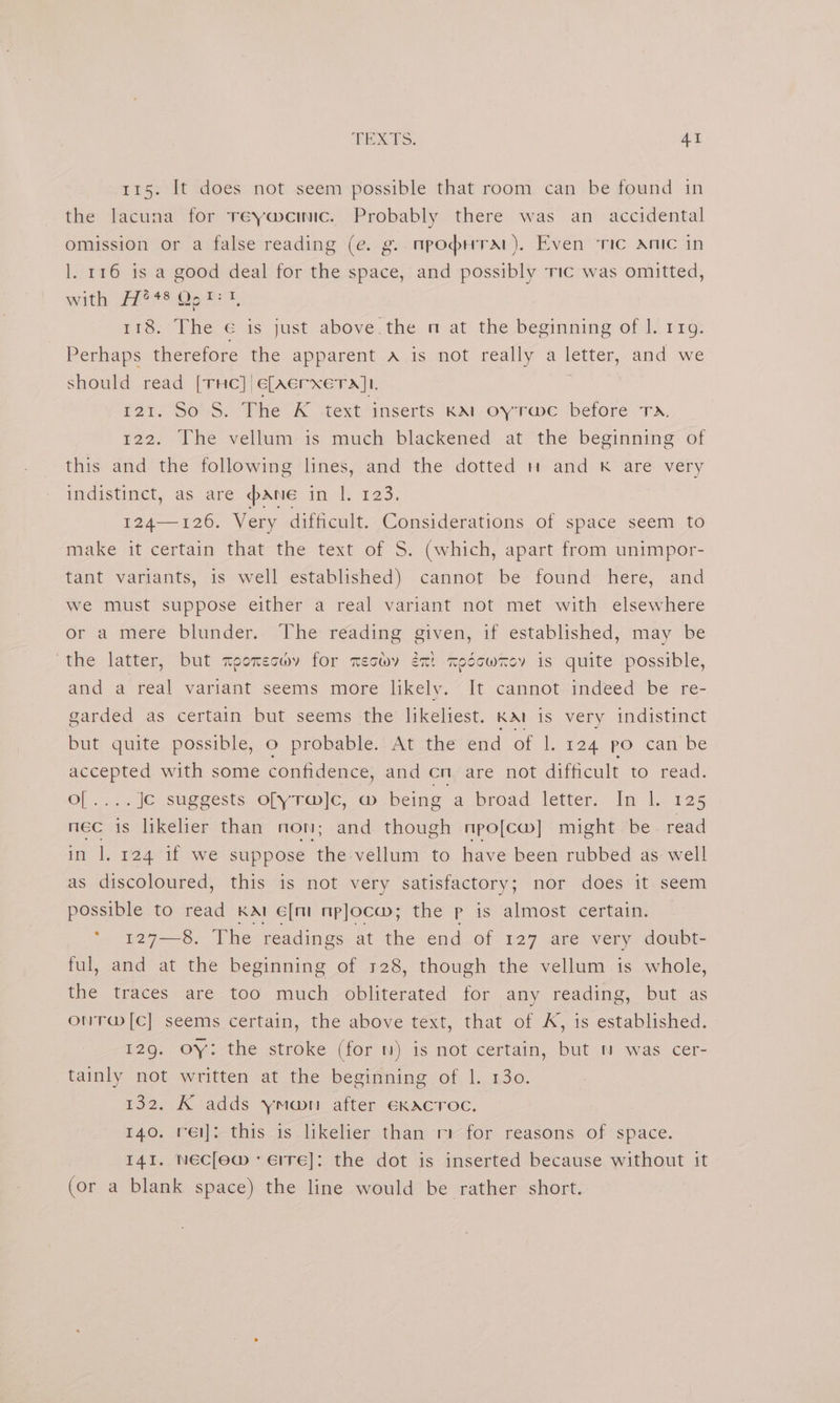 115. It does not seem possible that room can be found in the lacuna for reywemic. Probably there was an accidental omission or a false reading (e. g. npopuTaAr). Even ‘ric anic in l. 116 is a good deal for the space, and possibly Tic was omitted, with, Pies Oocss, 118: The 'é is just above.the nm at the beginning of 1. 119: Perhaps therefore the apparent A is not really a letter, and we should read [THe] €[Aerxera]t. 121. So S. The K ‘text inserts kKAl oyrawc before Ta. 422. The vellum is much blackened at ‘the beginning: of this and the following lines, and the dotted and Kk are very indistinct, as are pane in |. 123. 2A 120. Very difficult. Considerations of space seem to make it certain that the text of S. (which, apart from unimpor- tant variants, is well established) cannot be found here, and we must suppose either a real variant not met with elsewhere or a mere blunder. The reading given, if established, may be the latter, but moorecwy for mechy én! codcwrey is quite possible, and a real variant seems more likely. “It cannot-indeed be re- garded as certain but seems the likeliest. KAI is very indistinct but quite possible, o probable. At the end of |. 124 po can be accepted with some confidence, and cn are not difficult to read. o[....., Je suggests ofyrw]G, @ being a broad letter: Im lo i25 nec | is likelier than non; and though npo[cw] might be read in 1. 124 if we suppose the vellum to have been rubbed as well as discoloured, this is not very satisfactory; nor does it seem possible to read KAI c[m mp]ocw; the p is almost certain. * 127—8, The readings at the end of 127 are very doubt- ful, and at the beginning of 128, though the vellum is whole, the traces are too much obliterated for any reading, but as ONT@[C] seems certain, the above text, that of A, is established. 129. OY: the stroke (for ) is not certain, but ™ was cer- tainly not written at the beginning of 1. 130. 132. K adds ymoon after EKACTOC. 140. rei; this is likelier than m-for reasons of space. 141. NECclewm - Eire]: the dot is inserted because without it (or a blank space) the line would be rather short.