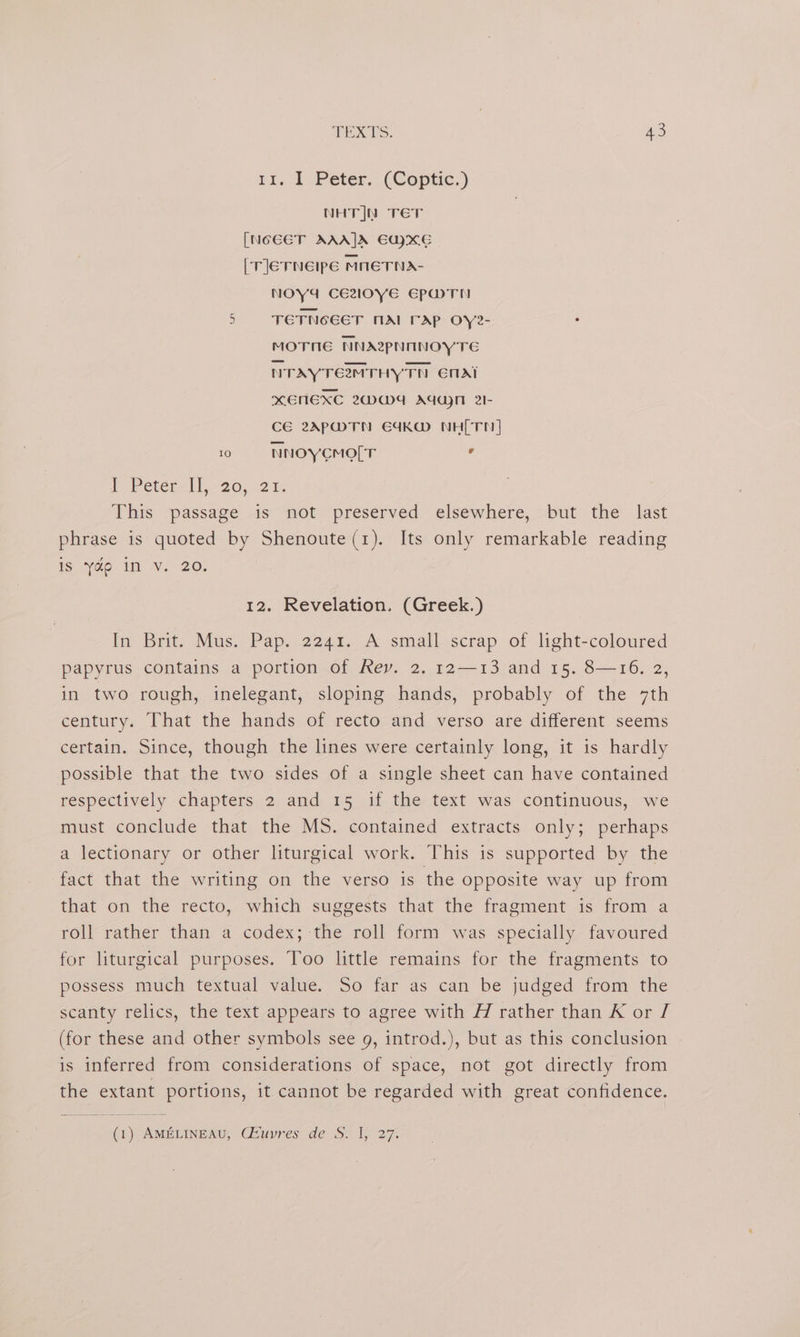 ri, 1 Peter. (Coptic.) NHTJN TET [NGEET AAAJA EUXE [rlerneipe mneTNA- NOY4 CEZlO0yE EPMWTN 5 TETNGEET MAI rap OYye- : MOTNE NNAZPNINOYTE NTAYTEMTHY TH EnAi xENEXC 2WW4 AGM 2I- CE 2APMTN E4KW NH[TN] 10 «= NNOYCMO[T ’ P Petér-tl-20; 21% This -passagé is “not. preserved elsewhere, -but the . last phrase is quoted by Shenoute (1). Its only remarkable reading Is. a0 I Vv. 20. 12. Revelation. (Greek.) In Brit. Mus. Pap. 2241. A small scrap of light-coloured papyrus contains a portion of Rey. 2. 12—13 and 15. 8—16. 2, in two rough, inelegant, sloping hands, probably of the 7th century. That the hands of recto and verso are different seems certain. Since, though the lines were certainly long, it is hardly possible that the two sides of a single sheet can have contained respectively chapters 2 and 15 if the text was continuous, we must conclude that the MS. contained extracts only; perhaps a lectionary or other liturgical work. This is supported by the fact that the writing on the verso is the opposite way up from that on the recto, which suggests that the fragment is from a roll rather than a codex; the roll form was specially favoured for liturgical purposes. Too little remains for the fragments to possess much textual value. So far as can be judged from the scanty relics, the text appears to agree with H rather than K or [ (for these and other symbols see g, introd.), but as this conclusion is inferred from considerations of space, not got directly from the extant portions, it cannot be regarded with great confidence. (1) AMELINEAU, Giuvres' de S. 1, 27: