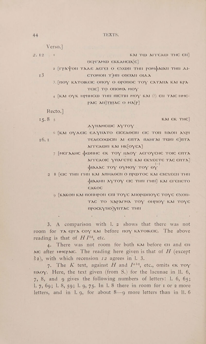 Verso. | \) 2 a 9 1 KAL T@M ATVEA@M THC EN] MGPVAM@ EKKAHCIALC] 2 [(rpXYonu TAAE AErel O EX@N THN pPOMhAIAN THO Al- TS CTOMON TIJHN OZEIAN OLAX 3.[nOY KATOIKEIC ONOY O EPONOC TOY CATANA KAL KPA; TEIC] TO ONOMA MOY 4 [KAI OYK HPNHC@ THN MICTIN MOY KAt (?) EN TAIC HME- pAIC AN|TINAC O MA[P] Recto. | 15.8 5 KAL EK THC] AYNAMEWC AY TOY 6 [KAL OYA.EIC EAVYNATO GICEAOEIN EIC TON NAONM AXP TORT TEAECOWCIN Al ENTA AAHFAL TON Ej]ATA APTEADMN KAL HK[LOYCA] 7 [MErAAHC PMNHC EK TOY NAOY AEFOYCHC TOIC ENTA ACT EAOIC YnAreTe KATCRXECTE TAC CITA plAarc TOY OyYMOY TOY oy 2 8 [EC THN Fut KAL AMHAOEN O NPwTOC KAI 6E¥EXEEN THE PIrAAaHn AyYTOY EIC THN THN] KAL EreneTo EAKOC 9 [KAKON KAI NONHPON EM! TOYC ANEPMNOYC TOYC EXON- TAC TO XAPATMA TOY OHPlOY KAI TOYC MPOCKYNOJYNTAC THN 3. A comparison with |. 2 shows that there was not room for TA EprA coy KAI before noy KATOoIKEIc. The above feadijiemisetnat of 17 1/% - etc. 4. There was _not room for both kat before en and en aic after Hmepaic. The reading here given is that of H (except $2), with which recension 12 agrees in 1. 3. Pome Deitext wucainsn fi and /??t~ etc. omits Gk TOY nAoy. Here, the text given (from S.) for the lacunae in Il. 6, 7, 8, and g gives the following numbers of letters: 1. 6, 65; Perea O al me aso Gs, sin 1 Satheremin roomnior tor 2.more letters, and in 1.9, for about 8—g more letters than in ll. 6