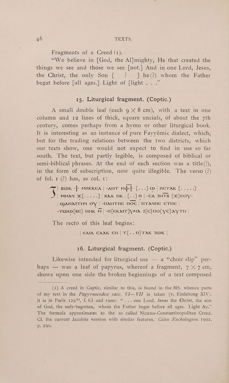 Fragments of a Creed (1). “We believe in [God, the Al]mighty, He that created the things we see and those we see [not.] And in one Lord, Jesus, the Christ, the only.Son [ ¢. | he(?) whom. the Father begat before» all ages: |SlLightvof ([lighte 5~ 15. Liturgical fragment. (Coptic.) A smaJl double leaf (each 9 X 8 cm), with a text in one column and 12 lines of thick, square uncials, of about the 7th century, comes perhaps from a hymn or other liturgical book. It is interesting as an instance of pure Fayytimic dialect, which, but for the trading relations between the two districts, which our texts show, one would not expect to find in use so far south. The text, but partly legible, is composed of biblical or semi-biblical phrases. At the end of each section was a title(?), in the form of subscription, now quite illegible. The verso (?) OielOlniat | ahas jase COL 1. a7 | BK -} MMEKEA | -AHT mp} [-..]@|neTAK [..... ] POND NG ee Peers ]| BAA NK.[..] | -GA 2HTB [x]Eeoy- “@MANAZTHA OY | -NAHTHE noe | WraAane ETNE | -T@ [BE] NHK M|-M[EKAIT]YMA 2[E]NOLYC]AYTH | The recto of this leaf begins: | GAIA GAAK EN | TL. . NJ TAK 20K 16. Liturgical fragment. (Coptic.) Likewise intended for liturgical use — a ‘choir slip” per- haps — was a leaf of papyrus, whereof a fragment, 7 X 7 cm, shows upon one side the broken beginnings of a text composed (1) A creed in Coptic, similar to this, is found in the MS. whence parts of my text in the Papyruscodex saec. VI—VII is taken (vy. Einleitung XIV). iis-ihsbraris 12979. (265 “andoeruns: *..... one Lord, Jesus. the, Christ, the-son of God, the only-begotten, whom the Father begat before all ages. Light &amp;c.” The formula approximates to the so called Nicaeno-Constantinopolitan Creed. Cf. the current Jacobite version with similar features, Cairo Euchologion 1902, p. 290.