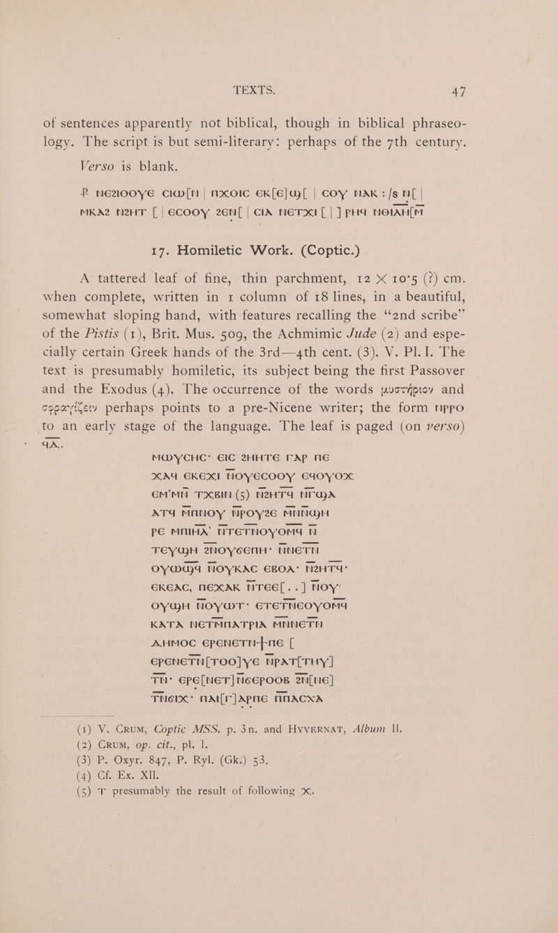 of sentences apparently not biblical, though in biblical phraseo- logy. The script is but semi-literary: perhaps of the 7th century. Verso is blank. P NE200YE CI@m[N | mxoIc EK[E]al | COY NAK:/s NL | MKA2 NHT [| ecooy 2En[ | CIA NETIXCI[ | ] PHA NOIAH(M 17. Homiletic Work. (Coptic.) A’ tattered leaf of fine, thin parchment, 12 « 10°5 (?) cm. when complete, written in 1 column of 18 lines, in a beautiful, somewhat sloping hand, with features recalling the “2nd scribe” of the Pistis (1), Brit. Mus. 509, the Achmimic Jude (2) and espe- cially certain Greek hands of the 3rd—g4th cent. (3). V. Pl. I. The text is presumably homiletic, its subject being the first Passover and the Exodus (4). The occurrence of the words puaotyproy and cppayicety perhaps points to a pre-Nicene writer; the form mppo to an early stage of the language. The leaf is paged (on verso) GA. M@YCHC’ EIC 2HHTE FAP ME XAG EKEXI NOYECOOY EGdoyox EM’MN TXBIN (5) NZHT4 Near ATd MANOY Npoyze€ MNNGH Pé MNIHA’ NrETNOYOmG N TEYQH 2NOYcENH: NNETN OY@G)4 NOYKAC EBOA: NRHT4: GKEAC, NEXAK NTEEL..] NOY’ OYYH NOYwT: ETETNEOyYOMG KATA NETMOATPIA MNNETN AHMOC EpeneTn-fne [ EPENETN[TOO]YE NpAT[THY] TN’ Epe[NET] NoEpoos 2n[NeE] Fherx: mail[r] apne MMACXA (1) V. Crum, Coptic MSS. p. 3n. and HyvernatT, Album Il. (2), GRUM, ‘op: cit., ple (3) PP. Onyrn 347, Por Ryl. (Gk) 63: (4). Cf. Ex. XH. (5) Tv presumably the result of following x.