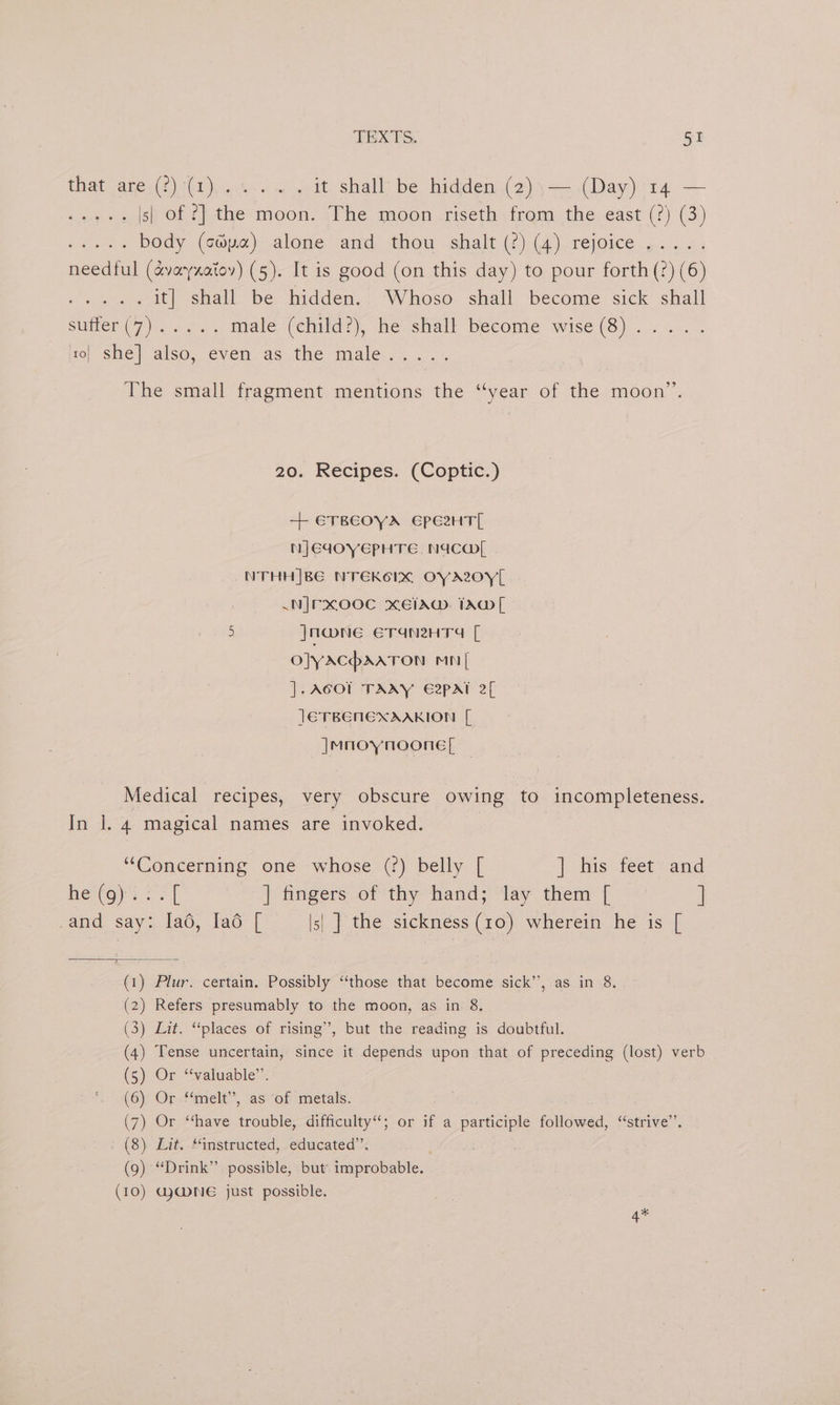 that are (2) *(1),...-.. . it shall’ be hidden (2)\— (Day) 14 — sag te s| of ?] the moon. The moon riseth from the east (?) (3) aoa body (c®pa) alone and thou shalt (?) (4) rejoice ..... needful (avayzatoy) (5). It is good (on this day) to pour forth (2) (6) Pe it] shall be hidden. Whoso shall become sick shall Sumer (7 prs a os. male (child?), he shall become wise (8) 1o| she] also, even as the male © ie, 70 se fe The small fragment mentions the “year of the moon”. 20. Recipes. (Coptic.) + ETBEOYA EPe2HT[ NJEIOYEPHTE, NAC NTHH|BE NTEKOIX OYAZOYL .NJFXOOC XEIAW. TAD[ | 5 Jna@ne ErTraneHTg [ oJyacaaton mn [ ].ACOT TAAY E2pat 2[ JETBENEXAAKION [ |Mnoynoone[ Medical recipes, very obscure owing to incompleteness. In l. 4 magical names are invoked. | “Concerning one whose (?) belly [ | Bis feet” and he (oy oe f | fingers of thy’ hand; ay them [ <’ ] _and say: lad, [ad [ |s| ] the sickness (10) wherein he is [ (1) Plur. certain. Possibly “those that become sick’’, as in 8. (2) Refers presumably to the moon, as in 8. (3) Lit. “places of rising”, but the reading is doubtful. (4) Tense uncertain, since it depends upon that of preceding (lost) verb (5) Or “‘valuable”’. (6) Or “melt”, as of metals. (7) Or “have trouble, difficulty‘; or if a participle followed, “strive”. (8) Lit. “instructed, educated”’. (9) “Drink” possible, but. improbable. (10) GJ@NE just possible. 4*