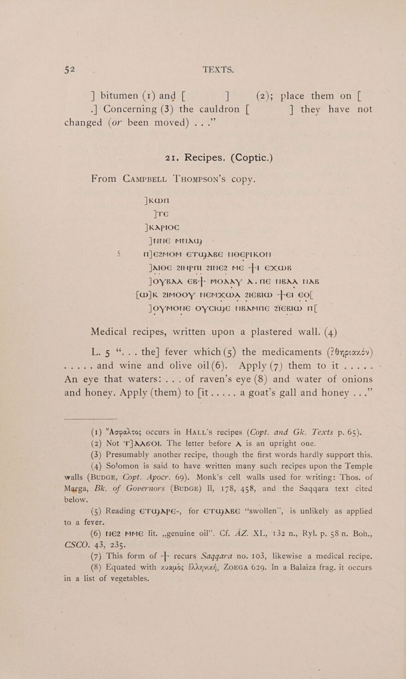 ] bitumen (1) and [ | (2)emplacestnem on 7 .| Concerning (3) the cauldron [ ] they have not changedx(or” been. moved) 227 21. Recipes. (Coptic.) From CampBeLL THOMPSON’S copy. |Koon |TE |KAPIOC JNNE MNAG) 5 mJE2MOM ETUABE NOEPIKO! JME 2pm 2ineEz ME -[-1 EX@MB JOYBAA GB-]- MOAAY A.ME NBAA NAB [W]K 2IMOOY NEMXGA 2IGBID fer €0[ JoyMONE OYCIujE NBAMNE 21EBId OL Medical recipes, written upon a plastered wall. (4) L. 5 “... the] fever which(5) the medicaments (?@yptaxév) yeni and wine and olive oil(6). Apply (7) them to it..... An eye that waters: ...of raven’s eye (8) and water of onions and honey. Apply (them) to [it..... a goat’s gall and honey...” (1) Aopadtog occurs in HALv's recipes (Copt. and Gk. Texts p. 65). (2) Not T]AAcOl. The letter before A is an upright one. (3) Presumably another recipe, though the first words hardly support this. (4) Solomon is said to have written many such recipes upon the Temple walls (BUDGE, Copt. Apocr. 69). Monk’s cell walls used for writing: Thos. of Marga, Bk. of Governors (BupGE) II, 178, 458, and the Saqqara text cited below. (5) Reading ETajApe-, for ETUJABE “swollen”, is unlikely as applied to a fever. (6) N62 MMe lit. ,,genuine oil”. Cf. AZ. XL, 132 n., Ryl. p. 58 n. Boh,, CSGOLAS, 235. (7) This form of -|- recurs Saggara no. 103, likewise a medical recipe. (8) Equated with zvayos é\Anviz}, ZOEGA 629. In a Balaiza frag. it occurs in a list of vegetables.