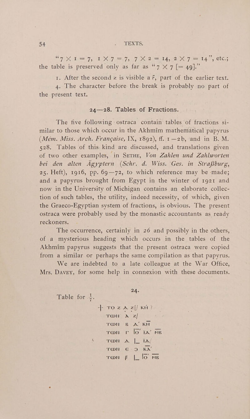 DKA TP ODI yD) ao? A OT A etc the table.is preserved only as faraas’7 % 7-(—4901.- 1. After the second z is visible a fF, part of the earlier text. 4. The character before the break is probably no part of theapresentetext: | 24—28. Tables of Fractions. The five following ostraca contain tables of fractions si- milar to those which occur in the Akhmim mathematical papyrus (Mém. Miss. Arch. Francaise, IX, 1892), ff..1 —2b, ‘and in B. M. 528. Tables of this kind are discussed, and translations given of two other examples, ‘in Setar, Von Zahlen und Zahlworten bei den alten Agyptern (Schr. d. Wiss. ‘Ges. in SiraBburg, 25. Heft), 1916, pp. 69-72, to which reference may be made; and a papyrus brought from Egypt in the winter of 1921 and now in the University of Michigan contains an elaborate collec- tion of such tables, the utility, indeed necessity, of which, given the Graeco-Egyptian system of fractions, is obvious. The present ostraca were probably used by the monastic accountants as ready reckoners. The occurrence, certainly in 26 and possibly in the others, of a mysterious heading which occurs in the tables of the Akhmim papyrus suggests that the present ostraca were copied from a similar or perhaps the same compilation as that papyrus. We are indebted to a late colleague at the War Office, Mrs. Davey, for some help in connexion with these documents. ZA. Table for 7 foe eA) Kite TON, A z/ TON A, KA TON lo’ 1A! MB TON ae ee B - 5 TDMA | AA; € TON F |_ lo ms
