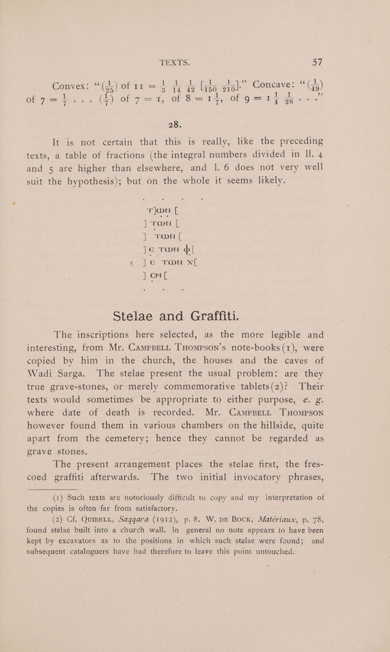 ee heal Pat 1 1 ” 5 BG al Convex: “(g,) of 11 = 3 iq Ze Li50, oto: ea (a9) 1 i : teal ae Nae OP Fhe. (Cy) Ol Fad, (0M Siggy OO ap get 4 28. leis’ not certain “that this’ is really, like the preceding texts, a table of fractions (the integral numbers divided in ll. 4 and 5 are higher than elsewhere, and 1. 6 does not very well suit the hypothesis); but on the whole it seems likely. Tlon.[ | TON [ ] “TON [ je ron [ 5 im TON x[ J om Stelae and Graffiti. The inscriptions here selected, as the more legible and interesting, from Mr. CamppeLt THompson’s note-books(1), were copied by him in the church, the houses and the caves of Wadi Sarga. The stelae present the usual problem: are they true grave-stones, or merely commemorative tablets(2)? Their texts would sometimes be appropriate to either purpose, e. g. where date of death is recorded. Mr. CampsBeLL THOMPSON however found them in various chambers on the hillside, quite apart from the cemetery; hence they cannot be regarded as grave stones. | The present arrangement places the stelae first, the fres- coed graffiti afterwards. The two initial invocatory phrases, (1) Such texts are notoriously difficult to copy and my interpretation of the copies is often far from satisfactory. (2) Cf. QuIBELL, Saggara (1912), p. 8. W. DE Bock, Matériaux, p. 78, found stelae built into a church wall. In general no note appears to have been kept by excavators as to the positions in which such stelae were found; and subsequent cataloguers have had therefore to leave this point untouched.