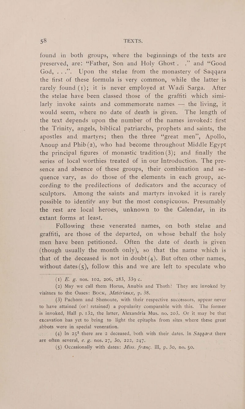 found in both groups, where the beginnings of the texts are preserved, are: “Father, Son and ‘Holy -Ghost== .”. and “Good God, ...’. Upon the stelae from the monastery of Saqqara the first of these formula is very common, while the latter is rarely found (1); it 1s never employed at Wadi Sarga. After the stelae have been classed those of the graffiti which simi- larly invoke saints and commemorate names — the living, it would seem, where no date of death is given. The length of the text depends upon the number of the names invoked: first the Trinity, angels, biblical patriarchs, prophets and saints, the apostles and. martyrs; then the three “great men’, Apollo, Anoup and Phib(2), who had become throughout Middle Egypt the principal figures of monastic tradition(3); and finally the series of local worthies treated of in our Introduction. The pre- sence and absence of these groups, their combination and se- quence vary, as do those of the elements in each group, ac- cording to the predilections of dedicators and the accuracy of sculptors. Among the saints and martyrs invoked it is rarely possible to identify any but the most conspicuous. Presumably the rest are local heroes, unknown to the Calendar, in its extant forms at least. Following these venerated names, on both stelae and graffiti, are those of the departed, on whose behalf the holy men’ have been petitioned. Often the date of death is given (though usually the month only), so that the name which is that of the deceased is not in doubt(4). But often other names, without dates(5), follow this and we are left to speculate who (i jeie. £. 005. LO2,6 200,255, 00007. (2) May we call them Horus, Anubis and Thoth? They are invoked by visitors to the Oases: Bock, Matériaux, p. 38. (3) Pachom and Shenoute, with their respective successors, appear never to have attained (or? retained) a popularity comparable with this. The former is invoked, Hall p. 132, the latter, Alexandria Mus. no, 203. Or it may be that excavation has yet to bring to light the epitaphs from sites where these great abbots were in special veneration. (4) In 25? there are 2 deceased, both with their dates. In Saqqgara there are often several, e. g. nos. 27, 30, 222, 247. (5) Occasionally with dates: Miss. franc. Ill, p. 30, no. 50,