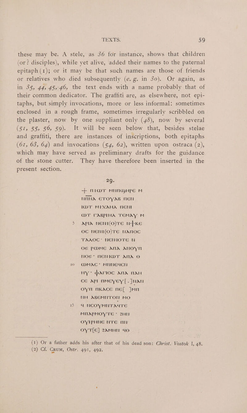 these may be. A stele, as 36 for instance, shows that children (or? disciples), while yet alive, added their names to the paternal epitaph(1); or it may be that such names are those of friends or relatives who died subsequently (e.g. in 3o). Or again, as in 35, 44, 45,:40, the text ends with a name probably that of their common dedicator. The graffiti are, as elsewhere, not epi- taphs, but simply invocations, more or less informal: sometimes enclosed in a rough frame, sometimes irregularly scribbled on the plaster, now by one suppliant only (46), now by several (51, 55, 56, 59). It will be seen below that, besides stelae and graffiti, there are instances of inscriptions, both epitaphs (61, 63, 64) and invocations (54, 62), written upon ostraca (2), which may have served as preliminary drafts for the guidance of the stone cutter. They have therefore been inserted in the present section. © 29. + nia@T MNOGHPE M NANA ETOYAB MEN l\woT MIXAHA MEN MT CABPIHA TEMAY ™ 5 APIA NENI(O)TE N---KE OC NENI(O)TE NAMOC TAAOC’ NENIOTE N O6 PMME ANA ANOYN NOG* NENIMT ATA © 10 ~@MAC* MNNGUCN | HY * pArlOoc ANA MAH CGE dp nmeyey |. J NAN oyn nKAce néf Jun NH ABEMNTON MO ea NCOYMNTAGTE MMAPMOYTE * 2H OYIPHNE NTE AN OY TLE] 2AMHN de (1) Or a father adds his after that of his dead son: Christ. Vostok I, 48. (2)°CE CRUM, Osir. “491, -492.