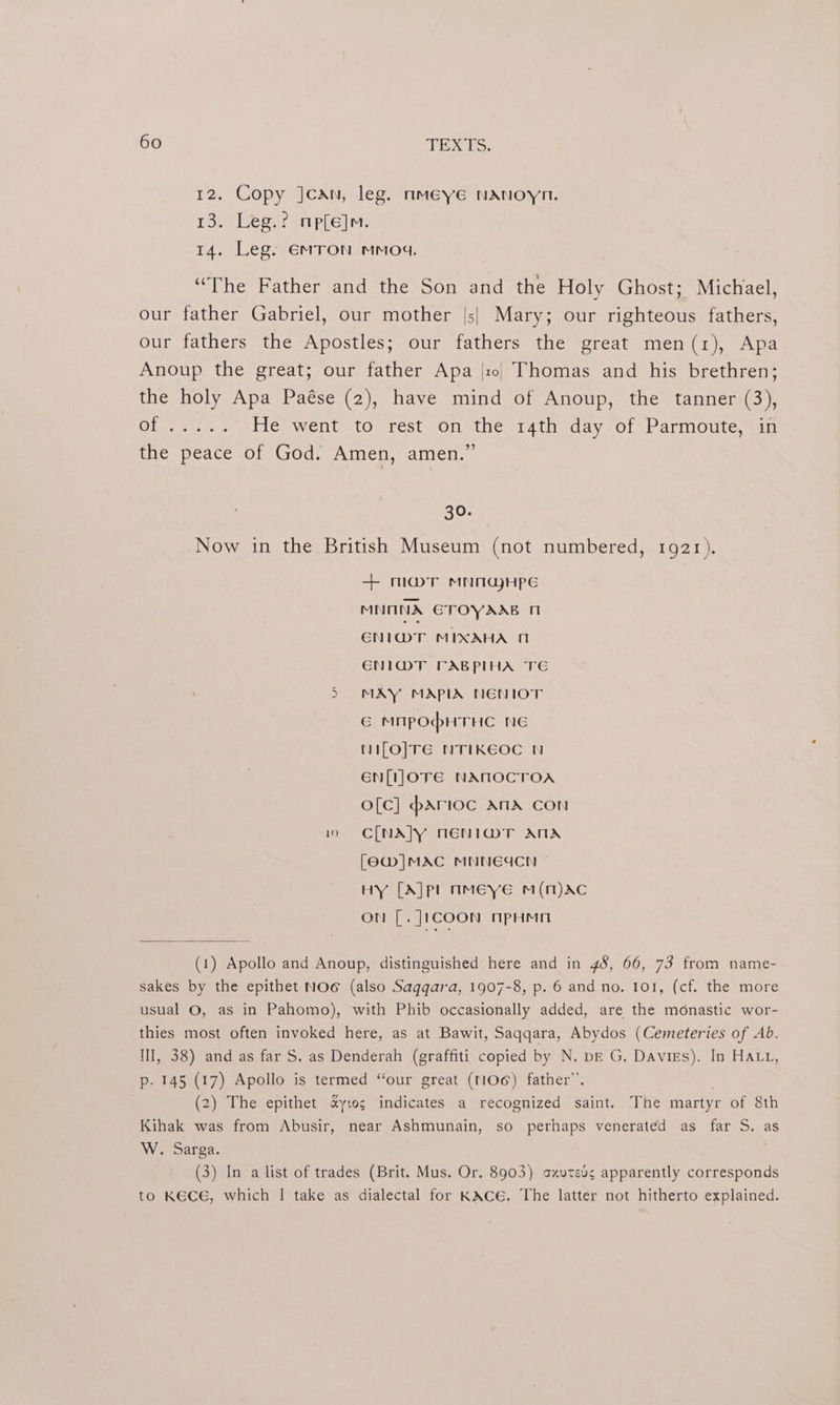12. Copy Jcan, leg. nmeye NAnoyn. 13. Leg.? mp[e]m. 14. Leg. EmTon mmo4. “The Father and the Son and the Holy Ghost; Michael, our father Gabriel, our mother |s| Mary; our righteous fathers, our fathers the Apostles; our fathers the great men(1), Apa Anoup the great; our father Apa |so. Thomas and his brethren; the holy Apa Paése (2), have mind of Anoup, the tanner (3), Siperorss © He went to rest on the 14th day of Parmoute, in the peace of God. Amen, amen.” 30. Now in the British Museum (not numbered, 1921). + maT MNMGHpPE MNONA ETOYAAB 1 ENIMT MIXAHA ENI@MT CABPIHA TE 5 MAY MAPIA NENIOT € MMpPOHTHC NE NiILO]TE NTIKEOC NN EN[LOTE NANOCTOA o[c] parioc ANA CON 10 ~=C[NA]Y NENI@T ATA [6W]|MAC MNNEACN HY [A]pl nMEeye mM(mM)AC ON [. ]1coon nPpHMn (1) Apollo and Anoup, distinguished here and in 45, 66, 73 from name- sakes by the epithet NO (also Sagqara, 1907-8, p. 6 and no. 101, (cf. the more usual O, as in Pahomo), with Phib occasionally added, are the monastic wor- thies most often invoked here, as at Bawit, Saqqara, Abydos (Cemeteries of Ab. NII, 38) and as far S. as Denderah (graffiti copied by N. bE G. Davigs). In HALL, p. 145 (17) Apollo is termed “our great (NO) father”. . (2) The epithet &amp;ytos indicates a recognized saint. The martyr of 8th Kihak was from Abusir, near Ashmunain, so perhaps venerated as far S. as W. Sarga. . (3) In a list of trades (Brit. Mus. Or. 8903) ozuteds apparently corresponds to KECE, which | take as dialectal for KACE. The latter not hitherto explained.