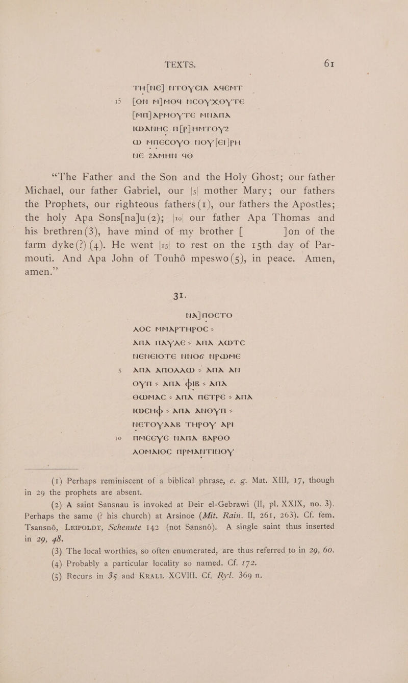 TH[NE] NTOYCIA AdEMT 155 [ON M]MOd NCOYXOYTE [MnjApmMOyYTE MNATIA IDANHC n[p]HMTroye @ MNECOYO NOY [El |PH NE 2AMHN Go “The Father and the Son and the Holy Ghost; our father Michael, our father Gabriel, our |s| mother Mary; our fathers the Prophets, our righteous fathers(1), our fathers the Apostles; the holy Apa Sons[na]u(2); |r| our father Apa Thomas and his brethren(3), have mind of my brother [ Jon of the farm dyke(?) (4). He went |:5! to rest on the 15th day of Par- mouti. And Apa John of Touhd mpeswo(s5), in peace. Amen, amen.” BI. NA]MOCTO AOC MMAPTHPOC + ANA MAYAGE? ANA AWTC NENEIOTE NNOG NPwmMeE AMIA AMOAAW 7 ANA AN oyn And iB ATA OWMAC 7 ATA METPE @ ATIA twcHd - ANA ANOYN - NETOYAAB THPOY API io MMEEYE NAMA BAPECO AOMAIOC NPMANTINOY On (1) Perhaps reminiscent of a biblical phrase, e. g. Mat. XIII, 17, though in 29 the prophets are absent. (2) A saint Sansnau is invoked at Deir el-Gebrawi (II, pl. XXIX, no. 3). Perhaps the same (? his church) at Arsinoe (Mit. Rain. II, 261, 263). Cf. fem. Tsansno, LerpotptT, Schenute 142 (not Sansno), A single saint thus inserted in 29, 48. (3) The local worthies, so often enumerated, are thus referred to in 29, 60. (4) Probably a particular locality so named. Cf. 772. (5) Recurs in 35 and Krai XCVIII. Cf. Ryl. 369 n.
