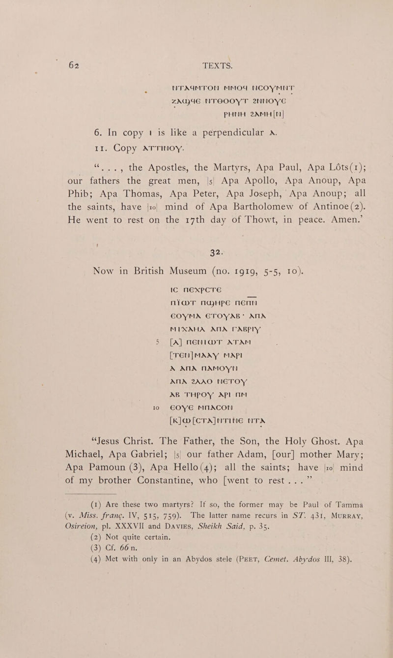 NTAUMTON MMOdW NCOYMNT ZAGVUE NTOOOYT 2NNOYE PHNH 2AMH([N| 6. In copy 1 is like a perpendicular «. 11. Copy atrrinoy. «.., the Apostles, the Martyrs, Apa Paul, Apa Lots(1); our fathers the great men, |s| Apa Apollo, Apa Anoup, Apa Phib; Apa Thomas, Apa Peter, Apa Joseph, Apa Anoup; all the saints, have {101 mind of Apa Bartholomew of Antinoe(2). He went to rest on the 17th day of Thowt, in peace. Amen.’ G2) Now in British Museum (no. 1919, 5-5, 10). IC MEXPCTE ni@T naHpe nenn EOYMA ETOYAB* AMA MIXAHA ATA PABPLY tay [A] NENI@T ATAM [TEN|MAAXY MAP! A ANA NAMOYN ANA 2ZAAO NETOY AB THPOY API mM 10 E€OYE MNACON [K]@[CTA]NTING NTA ‘Jesus Christ. The Father, the Son, the Holy Ghost. Apa Michael, Apa Gabriel; |s) our father Adam, [our] mother Mary; Apa Pamoun (3), Apa Hello(4); all the saints; have || mind of my brother Constantine, who [went to rest...” (1) Are these two martyrs? If so, the former may be Paul of Tamma (v. Miss. franc. IV, 515, 759). The latter name recurs in ST. 431, MuRRAY, Osireion, pl. XXXVII and Davigs, Sheikh Said, p. 35. (2) Not quite certain. C3) eCi.760 m1. (4) Met with only in an Abydos stele (PEET, Cemet. Abydos Ill, 38).
