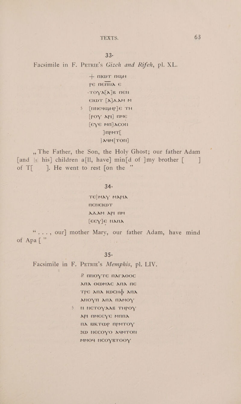 33: facsimile in F. PeTrix’s Gizeh and Rifeh, pl. XL: + mar nay PE NENNA &amp; TOYA[A]B TEN El@mMvT [AJAAM M 5 [NNEGGHP]E TH [POY Api] mmMeE [Eve mi]Acon japmtl |Aqm [Ton] » Lhe Father, the Son, the Holy Ghost; our father Adam [and |s his] children a[ll, have] min[d of ]my brother [ ] Of Eh |; He-went-to-rest-lon® the: a” 34: TE|MAY MAPIA NENEIDT AAAM APL 1M LeeyJe NANA 6¢ : of Apa[ ” ., our] mother Mary, our father Adam, have mind | 35. Facsimile in F. Prrrie’s Memphis, pl. LIV. P ANOYTE NAFACOC AMA OE@MAC ANA NG TPE ANIA IDWCHdp> ATA ANOYM AMA NAMOY 5 N NETOYAAB THPOY Apl mMEGyYE MANA MX BIKT@P ApMTOY 20) NECOYO AGMTON MMO4 NCOYBTOOY