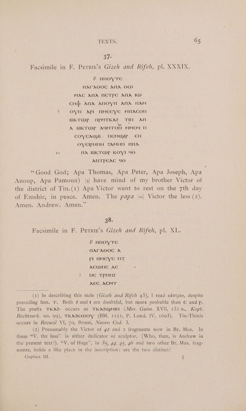 37: Facsimile in F. Petrie’s Gizeh and Rifeh, pl. XXXIX. P nNOYTE MArAOOC ANA OW MAC AMA METPE ATA 1D cHp ANA ANOYM ATA MAM wr OYN Apl mmMEGcye mmAcoN BIKT@P ApMTKA2 TIN AN X BIKT@pP AIMTON MMOd 1 COYCAWB. NEMGDIP EN OYGIPHNH 2AMHN MTX, 10 MA BIKT@P KOY! doe ANTPEAC dO “Good God; Apa Thomas, Apa Peter, Apa Joseph, Apa Anoup, Apa Pamoun) |s| have mind of my brother Victor of the district of Tin.(1)' Apa Victor went to rest on the 7th day of Emshir, in peace. Amen. The papa |1| Victor the less (2). Amen. Andrew. Amen.” | 38. Facsimile in F. Petriz’s, Gizeh and Rifeh, pl. XL. 2 nnoyTe HAPAOOC A pl mMeye NT ACWNE AC . 5 NE TPMN2 ACE ACMT (1) In describing this stele (Gizeh and Rifeh 43), I read zaatpov, despite preceding fem. T. Both 2 andt are doubtful, but more probable than C and p. The prefix TKA2- occurs aS TKA2Q)MIN (Mus. Guim. XVII, 132: m., “Kopt. Rechtsurk. no. 99), TKA2K@MOY (BM. 1121, P. Lond. IV, 1603). Tin-Thinis occurs in Recueil VI, 70, Rossi, Nuovo Cod. 3. (2) Presumably the Victor of 42 and 2 fragments now in Br. Mus, In these “V. the less’? is either dedicator or sculptor. (Who, then, is Andrew in the present text’). ‘““V. of Hage’, in 35, 44, 45, 46 and two other Br. Mus. frag- ments, holds a like place in the inscription; are the two distinct? Coptica. III. 5