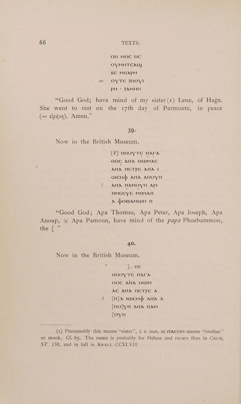 ON MOC NC OYMHTCAG) BE MMAPM 10 OYTE 2NOY!I PH * 2AMHN Good *God;* havemind 7 of my sister, 1) lene wor -blage: She swent tovrest;on the 17th day- of Parmotte; in. peace = etofvy). Amen.” 39- Now in the British Museum. [P] nnoyTre nara @0C ANA OMMAC AMA METPE ANA | @cHd ANA ANOoYyn 5 ANA TAMOYN API nMeEeye Maran » howAM@N 1 “Good God; Apa Thomas, Apa Peter, Apa Joseph, Apa Anoup, |s| Apa Pamoun, have mind of the papa Phoebammon, thee 40. Now in the British Museum. ate nNOYTE MATA OO0C ANA EWM AC ANA NETPE A 5 [m]A 1wcHdp> ANA A [No]yn ANA TAM [OYN (1) Presumably this means “sister”, i. e. nun, as MACON means “brother” or monk. Cf. 65. The name is probably for Helene and recurs thus in Crum, ST, .138, and in full in Krattn CCXLYIIL.