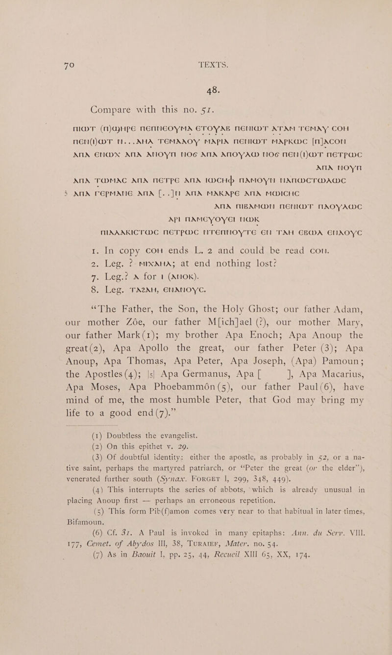 48. Compare with this no. 51. MDT (M)QHPE NENNEOYMA ETOYAB NEMMT ATAM TEMAY COH nen (ior N... AHA TEMAAOY MAPIA NENI@MT MAPKGDC [mJAcon ANA ENDX ANA ANOYM NOG AMA AMOYAW NOG NEN(NWT 1ETPWDC ANA nNoyn ANA TOMAC AMA NETPE ANA IDCHd> NAMOYN NAN@CT@DAWC 5 ATX rCpMANG ANA [. ju ATA MAKAPE AMA MOICHC ANA MBAMO@N NENIDT TACYAMC APL NAMECYOYE! N@MK MAAAKICT@C NMETPWC nTrennoyTe GN TAH GBMA ENAOYC 1. In copy cou ends L, 2 and could.be read con. 2. Leg. ? mixaHa; at end nothing lost? 7, Leg.? x for 1 (AnNOk). 8. Leg. TA2AH, ENANOYC. “The Father, the Son, the Holy Ghost; our father Adam, our mother Zée, our father M[ich]ael (?), our mother Mary, our father Mark(1); my brother Apa Enoch; Apa Anoup the great(2), Apa Apollo the great, our father Peter (3); Apa Anoup, Apa Thomas, Apa Peter, Apa Joseph, (Apa) Pamoun; the Apostles(4); |s| Apa Germanus, Apa [ ], Apa Macarius, Apa Moses, Apa Phoebammén(5), our father Paul(6), have mind of me, the most humble Peter, that God may bring my life to a good end(7).” (1) Doubtless the evangelist. (2)-On this: epithet v. 209: (3) Of doubtful identity; either the apostle, as probably in 52, or a na- tive saint, perhaps the martyred patriarch, or ‘‘Peter the great (or the elder’), venerated further south (Synax. ForGET I, 299, 348, 449). (4) This interrupts the series of abbots, which is already unusual in placing Anoup first -—~ perhaps an erroneous repetition. (5) This form Pib(f)amon comes very near to that habitual in later-times, Bifamoun, (6) Cf. 3z. A Paul is invoked in many epitaphs: Ann. du Serv. VIII. 177, Cemet. of Abydos Ill, 38, TuRAtEr, Mater. no. 54. eksnine Daou |. pp. 25,.44, eeveil, XUT-65,. XX, 074.