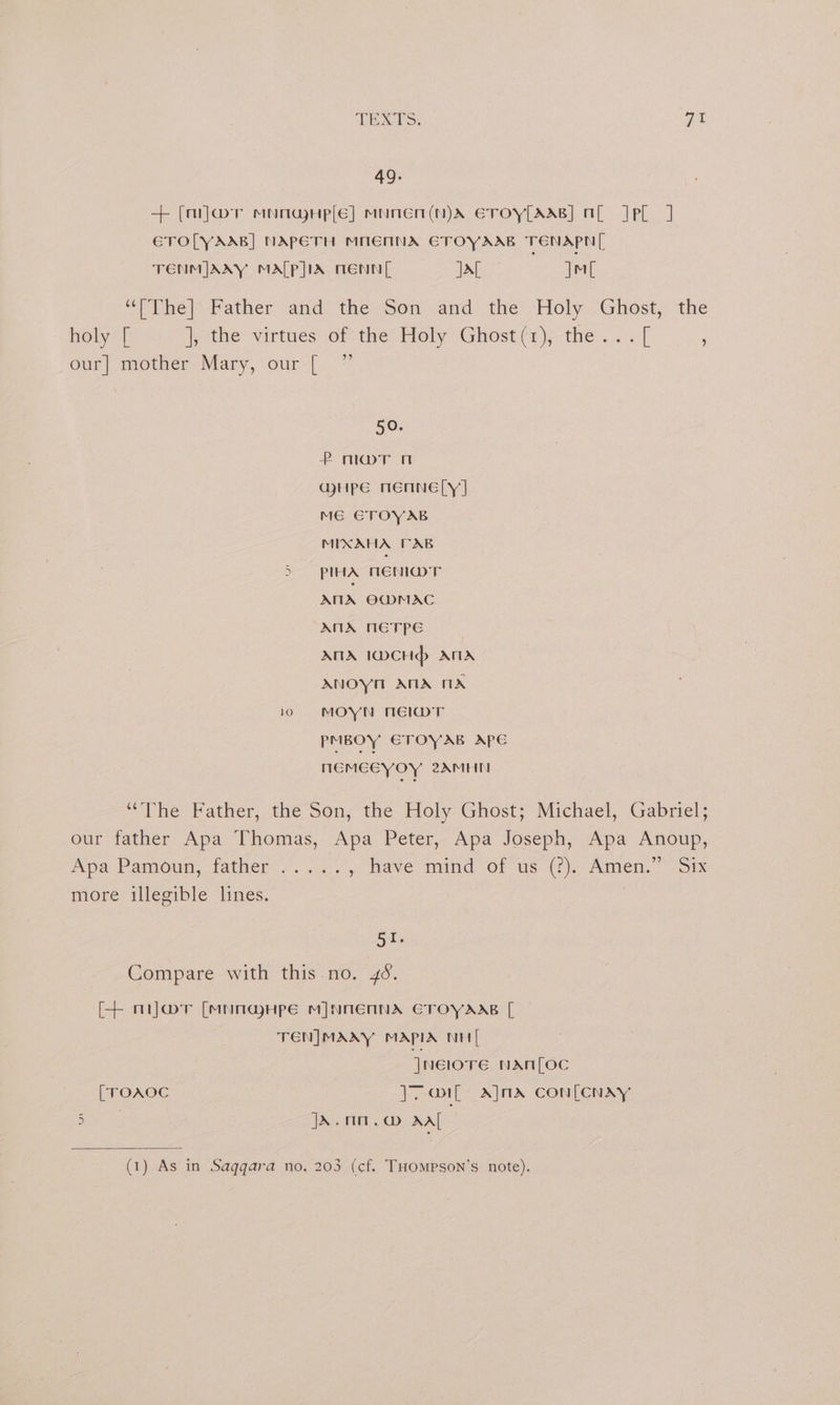 49. + [miJar MNOGHp[E] MNNEN(N)A ETOY[AAB] OE JPel J ETOLYAAB] NAPETH MNENNA ETOYAAB TENAPN | TENMIJAAY MALP]IA TENN si) Pa |M wer hel> father and the-Son? and: the: Holy. Ghost, the holy [ ithe virtues orcthe Holy Ghosten\ the . i. [ u our] mother Mary, our [ ) ”? 50. P morn @HPpE mMENNE|Y] ME GTOYAB MIXAHA TAB 5 pIHA MENI@DT AMA OG@MAC ANA METPE ANA 1DCHd> ATA ANOYH AMA TA 10 §=©69MOYN NEWT PMBOY ETOYAB APE MEMECYOY 2AMHMN “The Father, thé Son, the Holy Ghost; Michael, Gabriel; our father Apa Thomas, Apa Peter, Apa Joseph, Apa Anoup, Apa Pamoun; father: 2. .<.. , Have mind Of us (fj). Amen.” “Six more illegible lines. . SEs Compare with this. no. 46. [+ nijwmr [MunauHpe M]NNENNA ECTOYAAB [ TEN|MAAY MAPIA NH Jnelore NAM[LOC [TOAOC J. Il: AjnA Con[CNAYy at JA. mm. @ wali: (1) As in Saggara no. 203 (cf. THOMPson’s note).