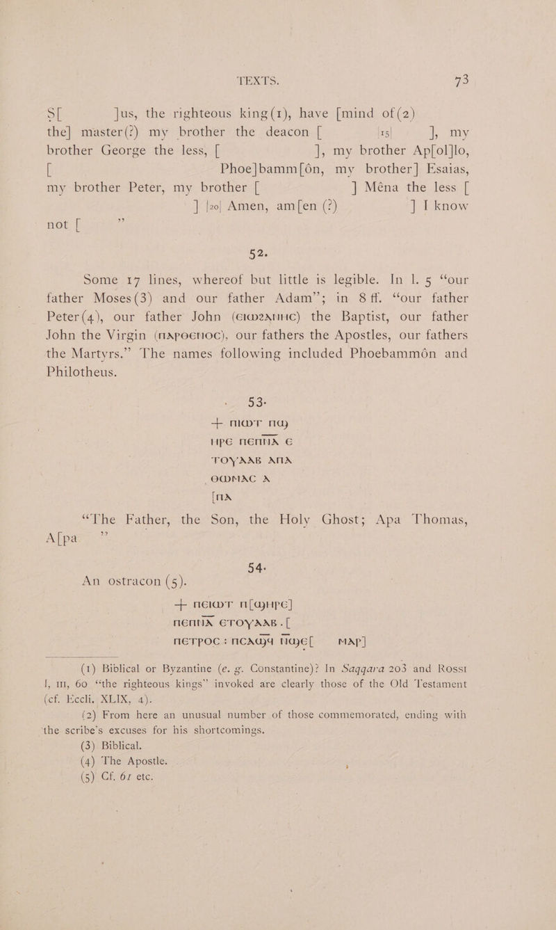 Sh jus, the righteous king(1), have [mind of (2) the] master(?) my brother the deacon [ I25 i may brother. George the less, | ], my brother Ap[ol]lo, [ Phoe|bamm[6n, my brother] Esatas, my~brother -Peter, my brother ‘[ ] Ména the less [ ] [zo] Amen, am[en (?) ] I know not [ . 52: Some 17 lines, ‘whereof but little 1s legible. In: 1. 5 “our father Moses(3) and our father Adam”; in 8 ff. “our father Peter(4), our father John (eimzxntic) the Baptist, our father John the Virgin (nApeenoc), our fathers the Apostles, our fathers the Martyrs.” The names following included Phoebammon and Philotheus. 53: +. maT ma HpG MENNA G TOYAAB ATA ~O@MAC A [1X “The. Father, the Son, the Holy Ghost; Apa: Thomas, Afpars: 7 54: An ostracon (5). + neiwmr n[ajHpe] NENA ETOYAAB.[ neTpOoc: ncAqga Nael MAP] (1) Biblical or Byzantine (e. g. Constantine)? In Saggara 203 and Rosst J, 11, 60 ‘the righteous kings” invoked are clearly those of the Old Testament ef, cch.s MLK ae (2) From here an unusual number of those commemorated, ending with the scribe’s excuses for his shortcomings. (3) Biblical. (4) The Apostle. (5)JeCh Or ete: