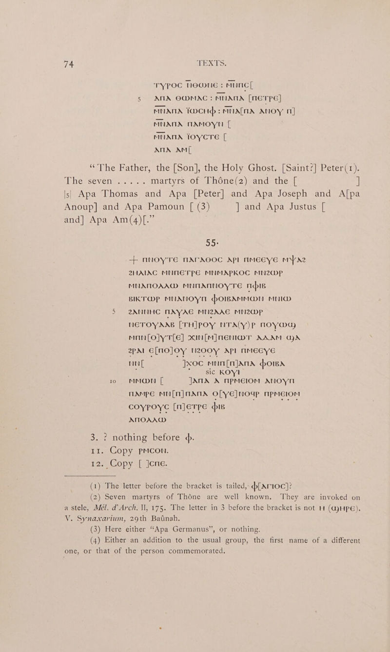 TYPOC Noanue : MNCL 5s AMA OMMAC: MNANA [NETPE] MNANA TwCHp:MMALMIA ANOY 11] MNANA TMAMOYN [ MNANA TOYCTE [ ANA AM ‘The Father, the [Son], the Holy Ghost. [Saint?] Peter(1). pUcmsevCOm sn eg. martyrs of Théne(2) and the [ ] |||) Apa Thomas and Apa [Peter] and Apa Joseph and A[pa Anoup] and Apa Pamoun [ (3) |] and Apa Justus [ and] Apa Am(4)[.” aw + nNOYTE MATACOC API NMEEYE MYr22 2HAIAC MNMETPE MNMAPKOC MN2@p MNATOAA@ MNOANNOYTE mB BIKT@P MNANOYM POIBAMMON MNI@ 5 2ANNHC NAYAE MNZAAG MN2@WP NETOYAAB [TH]POY NTACY)P NMOY@ay mMnanfloly tle] xIn[M]NeEnl@r AAAM GA 2pal E[NO]OY NZ00y API rmiMeGy no Jxoc mnn[njands hows Seicr KON 10 MMODN [ JANA A TPMEIOM ANOYH nAampe MN(n] MANTA O[YeE]NOUP NpMEIOM coypoye [njerpe is ATIOAAW 3. ¢ nothing before ¢. 11. Copy pmcon. i? ee Op. sce. (1) The letter before the bracket is tailed, dplarioc]? (2) Seven martyrs of Théne are well known. They are invoked on a stele, Mél. d’Arch. Il, 175. The letter in 3 before the bracket is not H (GjHPé). V. Synaxarium, 29th Batnah. (3) Here either “Apa Germanus”, or nothing. (4) Either an addition to the usual group, the first name of a different one, or that of the person commemorated.