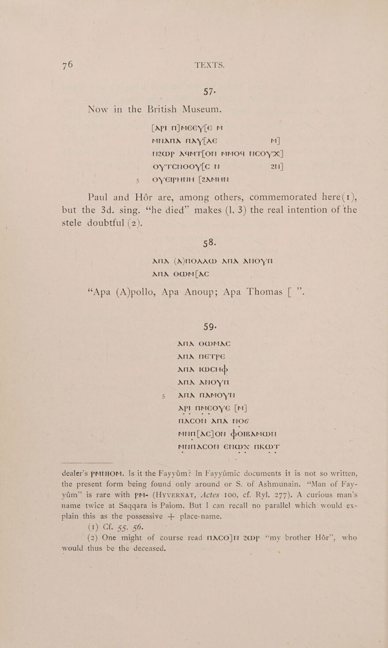 57: Now in the British Museum. [Apl n]meey[e m MNANA MAY[AG M | Nzmp AIMTLON MMOU NCOY xX] OYTCNOOY[C N 2n] 5 OYEIPHNH [2AMHN -aul and Hér are, among others, commemorated here(1r), but the 3d. sing. “the died” makes (1. 3) the real intention of the stele doubtful (2). 58. ANA (A)MOAAM ANA ANOY ANA O@M[AC “Apa (A)pollo, Apa Anoup; Apa Thomas [ ”. 99: ANA OG@MAC ANA NETPE ANA 1DCHdp ANA ANOYH Nr ANA MAMOYN Ap] NMEOYE [M1] MACON AMA NOG mninm{Acjon :bowAmann MNMACON EN@MX NKMT dealer's PMNIOM. Is it the Fayyim: In Fayytimic documents it is not so written, the present form being found only around or S. of Ashmunain. “Man of Fay- yam” is rare with pM- (HyVERNAT, Actes 100, cf. Ryl. 277). A curious man’s name twice at Saqqara is Paiom. But I can recall no parallel which would ex- plain this as the possessive -++ place-name. Ch)h CE. 55. 350: (2) One might of course read NACOJN 2~@p “my brother Hér’, who would thus be the deceased. 4
