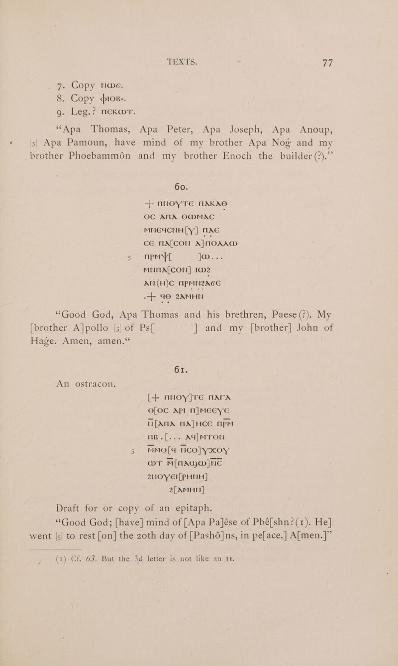 TEXTS. ' ah . 7. Copy noe. 8. Copy «ios-. 9g. Leg.: mexar. “Apa Thomas, Apa Peter, Apa Joseph, Apa Anoup, | Apa Pamoun, have mind of my brother Apa Nog and my brother Phoebammén and my brother Enoch the builder(?).” 60. + nnoyTEe NAKAS OC ANA O@MAC _ MNEICNH[Y] WAC CE MALCON A] HOAA@ so Ape ice ~ MNMALCON] ta2 AN (H)C npen2Ace 90 2XMHI “Good God, Apa Thomas and his brethren, Paese(?). My [brother A]polo |;| of Ps[ ] and my [brother] John of Fides Amen, amen: 61. An ostracon. | [+ nnoy]re nara eLOCc Apl Nn|MEEYE MN[ANA MA]HCE npm mB.[... AG|MTON 5 MMO[4a NCO]YxoY aT Mima ]NC 2NOYEI[PHNH | 2, AMHN | Draft for or copy of an epitaph. “Good God; [have] mind of [Apa Pa]ése of Pbé[shn:(1). He] went |s| to rest [on] the 2oth day of [Pashdé]ns, in pe[ace.| A[men.]”